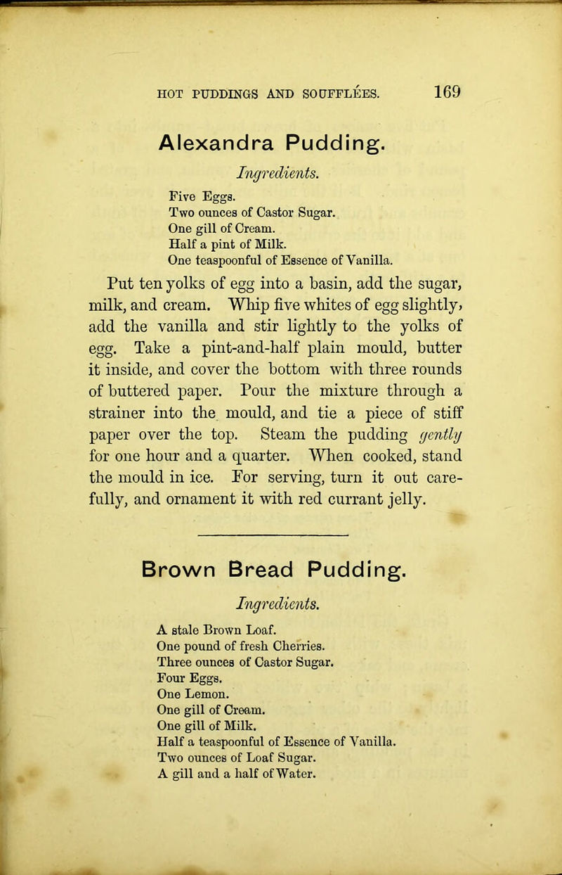 Alexandra Pudding. Ingredients. Five Eggs. Two ounces of Castor Sugar. One gill of Cream. Half a pint of Milk. One teaspoonful of Essence of Vanilla. Put ten yolks of egg into a basin, add the sugar, milk, and cream. Whip five whites of egg slightly > add the vanilla and stir lightly to the yolks of egg. Take a pint-and-half plain mould, butter it inside, and cover the bottom with three rounds of buttered paper. Pour the mixture through a strainer into the mould, and tie a piece of stiff paper over the top. Steam the pudding gently for one hour and a quarter. When cooked, stand the mould in ice. For serving, turn it out care- fully, and ornament it with red currant jelly. Brown Bread Pudding. Ingredients. A stale Brown Loaf. One pound of fresh Cherries. Three ounces of Castor Sugar. Four Eggs. One Lemon. One gill of Cream. One gill of Milk. Half a teaspoonful of Essence of Vanilla. Two ounces of Loaf Sugar. A gill and a half of Water.