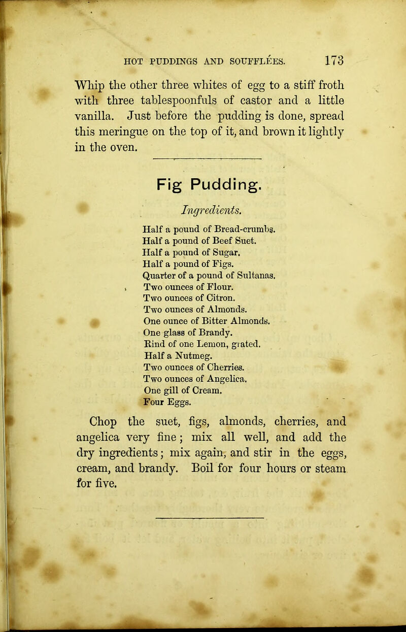 Whip tlie other three whites of egg to a stiff froth with three tablespoonfuls of castor and a little vanilla. Just before the pudding is done, spread this meringue on the top of it, and brown it lightly in the oven. Fig Pudding. Ingredients. Half a pouud of Bread-crumbs. Half a pound of Beef Suet. Half a pound of Sugar. Half a pound of Figs. Quarter of a pound of Sultanas. , Two ounces of Flour. Two ounoes of Citron. Two ounces of Almonds. One ounce of Bitter Almonds. One glass of Brandy. Bind of one Lemon, grated. Half a Nutmeg. Two ounces of Cherries. Two ounces of Angelica. One gill of Cream. Four Eggs. Chop the suet, figs, almonds, cherries, and angelica very fine; mix all well, and add the dry ingredients; mix again, and stir in the eggs, cream, and brandy. Boil for four hours or steam for five.