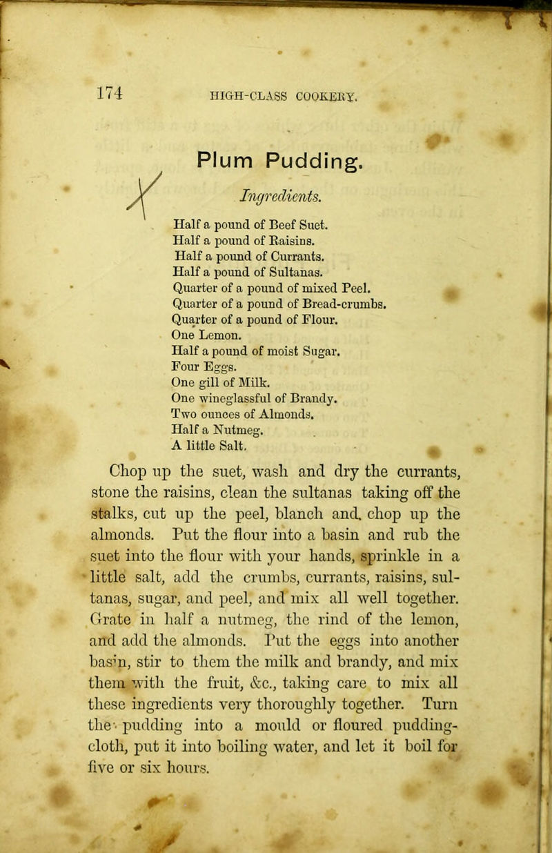 Plum Pudding. Ingredients. Half a pound of Beef Suet. Half a pound of Raisins. Half a pound of Currants. Half a pound of Sultanas. Quarter of a pound of mixed Peel. Quarter of a pound of Bread-crumbs. Quarter of a pound of Flour. One Lemon. Half a pound of moist Sugar. Four Eggs. One gill of Milk. One wineglassful of Brandy. Two ounces of Almonds. Half a Nutmeg. A little Salt, _ Chop up the suet, wash and dry the currants, stone the raisins, clean the sultanas taking off the stalks, cut up the peel, blanch and, chop up the almonds. Put the flour into a basin and rub the suet into the flour with your hands, sprinkle in a little salt, add the crumbs, currants, raisins, sul- tanas, sugar, and peel, and mix all well together. Grate in half a nutmeg, the rind of the lemon, and add the almonds. Put the eggs into another basin, stir to them the milk and brandy, and mix them with the fruit, &c., taking care to mix all these ingredients very thoroughly together. Turn the-’ pudding into a mould or floured pudding- cloth, put it into boiling water, and let it boil for five or six hours.