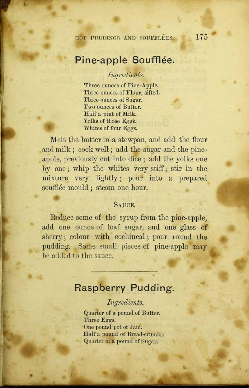 Pine-apple Soufflee. Ingredients. Three ounces of Pine-Apple. Three ounces of Flour, sifted. Three ounces of Sugar. Two ounces of Butter. Half a pint of Milk. Yolks of three Eggs. Whites of four Eggs. Melt the butter in a stewpan, and add the flour and milk ; cook well; add the sugar and the pine- apple, previously cut into dice; add the yolks one by one; whip the whites very stiff; stir in the mixture very lightly; pour into a prepared soufflee mould ; steam one hour. _ Sauce. Eeduce some of the syrup from the pine-apple, add one ounce of loaf sugar, and one glass of sherry; colour with cochineal; pour round the pudding. Some small pieces of he added to the sauce. Raspberry Pudding. Ingredients. Quarter of a pound of Butter. Three Eggs. One pound pot of Jam. Half a pound of Bread-crumbs. Quarter of a pound of Sugar. pine-apple may