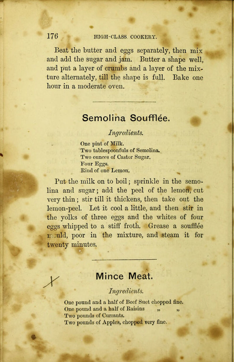 * Beat the butter and eggs separately, then mix and add the sugar and jam. Butter a shape well, and put a layer of crumbs and a layer of the mix- ture alternately, till the shape is full. Bake one hour in a moderate oven. Semolina Soufflee. Ingredients. One pint of Milk. Two tablespoonfuls of Semolina. Two ounces of Castor Sugar. Pour Eggs. Kind of ono Lemon. Put the milk on to boil; sprinkle in the semo- lina and sugar; add the peel of the lemon; cut very thin; stir till it thickens, then take out the lemon-peel. Let it cool a little, and then stir in the yolks of three eggs and the whites of four eggs whipped to a stiff froth. Grease a soufflee n ;uld, poor in the mixture, and steam it for twenty minutes. Mince Meat. Ingredients. One pound and a half of Beef Suet chopped fine. One pound and a half of Raisins „ „ Two pounds of Currants. Two pounds of Apples, chopped very fine. ’ifc- * ' 0 # « . rm i