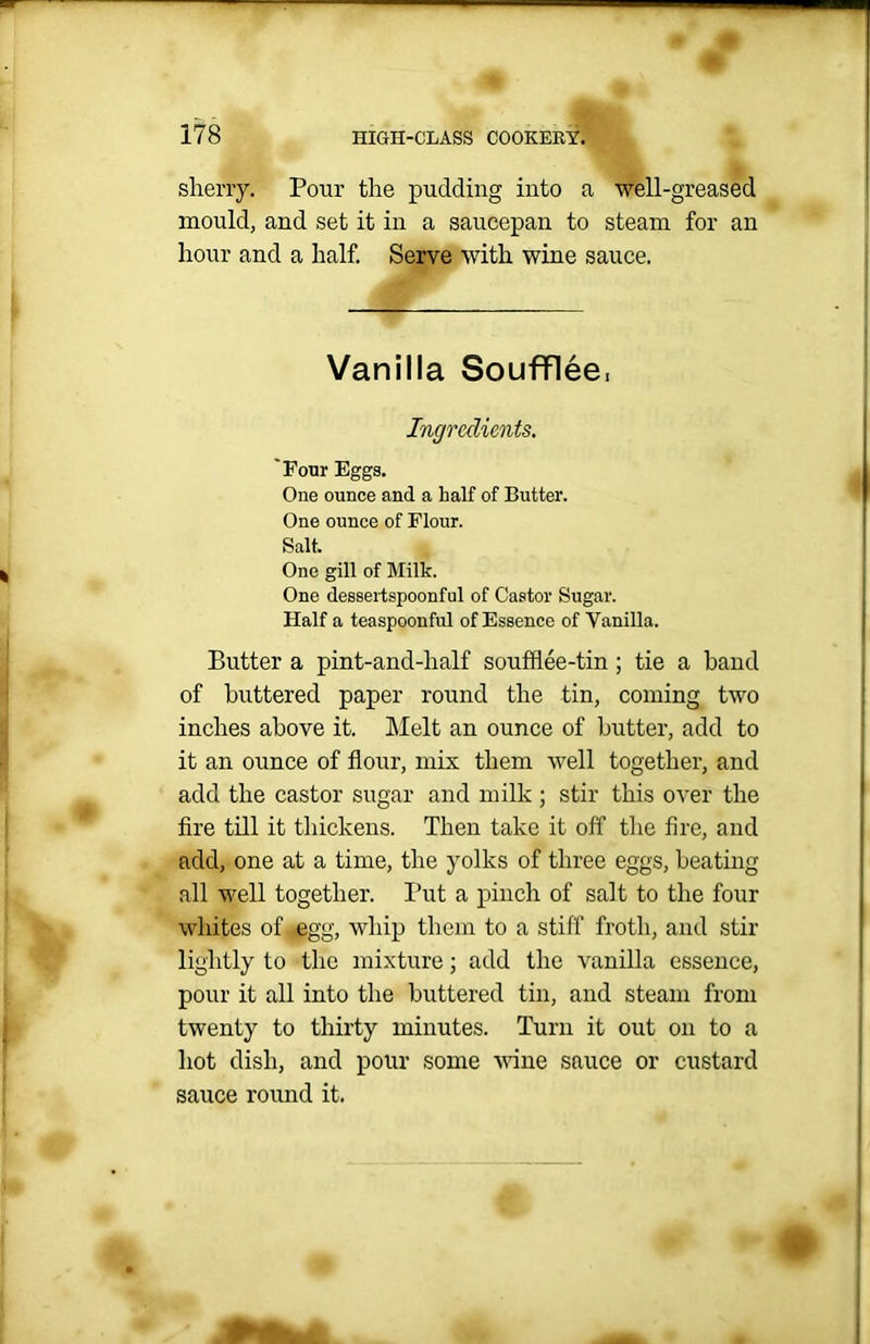 sherry. Pour the pudding into a well-greased mould, and set it in a saucepan to steam for an hour and a half. Serve with wine sauce. Vanilla Soufflee, Ingredients. 'Four Eggs. One ounce and a half of Butter. One ounce of Flour. Salt. One gill of Milk. One dessertspoonful of Castor Sugar. Half a teaspoonful of Essence of Vanilla. Butter a pint-and-lialf soufflee-tin ; tie a hand of buttered paper round the tin, coming two inches above it. Melt an ounce of butter, add to it an ounce of flour, mix them well together, and add the castor sugar and milk ; stir this over the fire till it thickens. Then take it off the fire, and add, one at a time, the yolks of three eggs, beating all well together. Put a pinch of salt to the four whites of <egg, whip them to a stiff froth, and stir lightly to the mixture; add the vanilla essence, pour it all into the buttered tin, and steam from twenty to thirty minutes. Turn it out on to a hot dish, and pour some wine sauce or custard sauce round it.