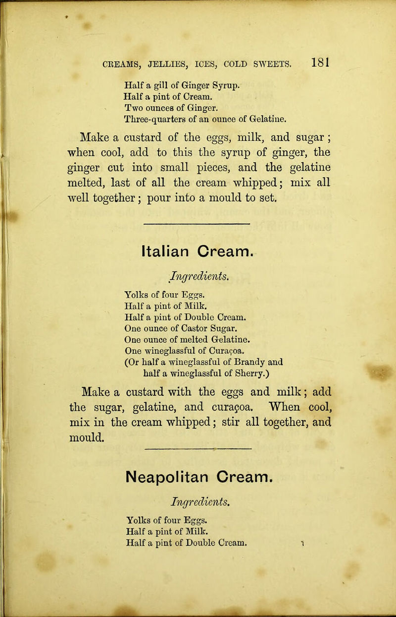 Half a gill of Ginger Syrup. Half a pint of Cream. Two ounces of Ginger. Three-quarters of an ounce of Gelatine. Make a custard of the eggs, milk, and sugar ; when cool, add to this the syrup of ginger, the ginger cut into small pieces, and the gelatine melted, last of all the cream whipped; mix all well together; pour into a mould to set. Italian Cream. Ingredients. Yolks of four Eggs. Half a pint of Milk. Half a pint of Double Cream. One ounce of Castor Sugar. One ounce of melted Gelatine. One wineglassful of Cura^oa. (Or half a wiueglassful of Brandy and half a wineglassful of Sherry.) Make a custard with the eggs and milk; add the sugar, gelatine, and curafoa. When cool, mix in the cream whipped; stir all together, and mould. Neapolitan Cream. Ingredients. Yolks of four Eggs. Half a pint of Milk. Half a pint of Double Cream. 1