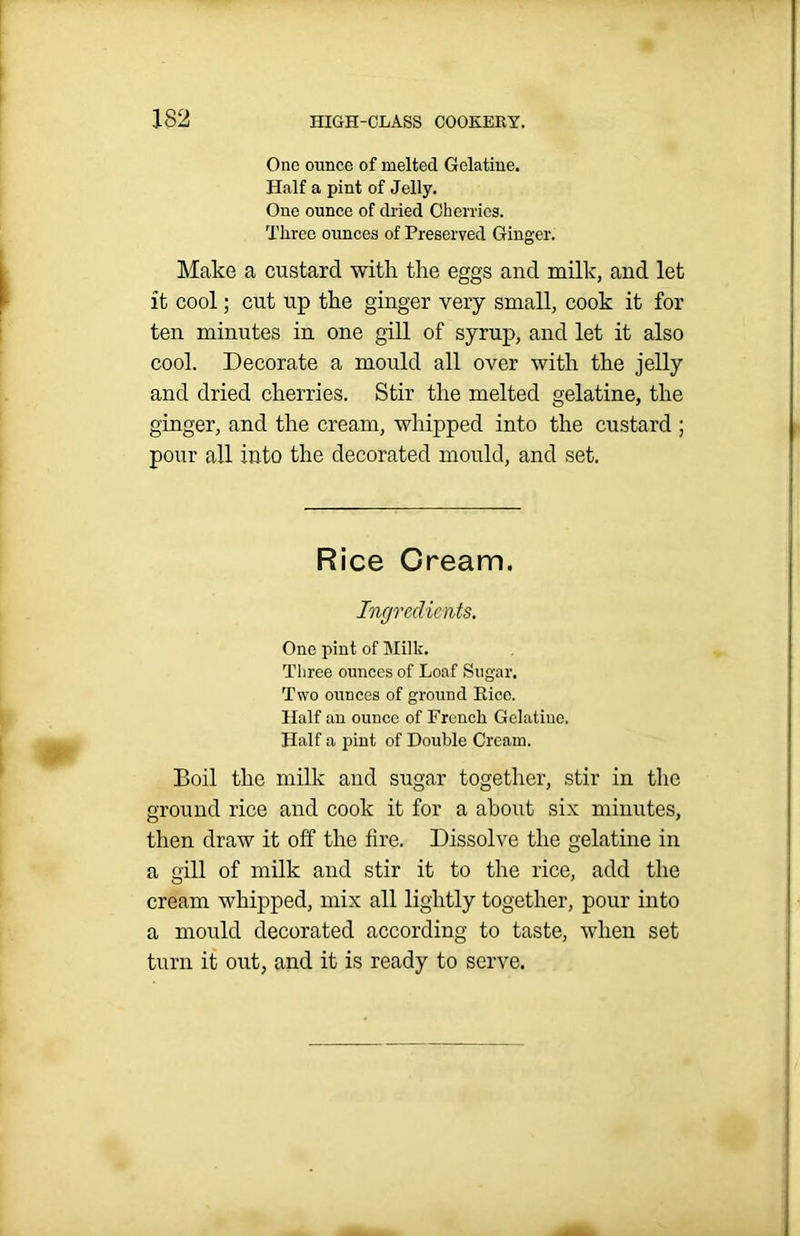 One ounce of melted Gelatine. Half a pint of Jelly. One ounce of dried Cherries. Three ounces of Preserved Ginger. Make a custard with the eggs and milk, and let it cool; cut up the ginger very small, cook it for ten minutes in one gill of syrup, and let it also cool. Decorate a mould all over with the jelly and dried cherries. Stir the melted gelatine, the ginger, and the cream, whipped into the custard ; pour all into the decorated mould, and set. Rice Cream. Ingredients. One pint of Milk. Three ounces of Loaf Sugar. Two ounces of ground Rice. Half an ounce of French Gelatine. Half a pint of Double Cream. Boil the milk and sugar together, stir in the ground rice and cook it for a about six minutes, then draw it off the fire. Dissolve the gelatine in a gill of milk and stir it to the rice, add the cream whipped, mix all lightly together, pour into a mould decorated according to taste, when set turn it out, and it is ready to serve.