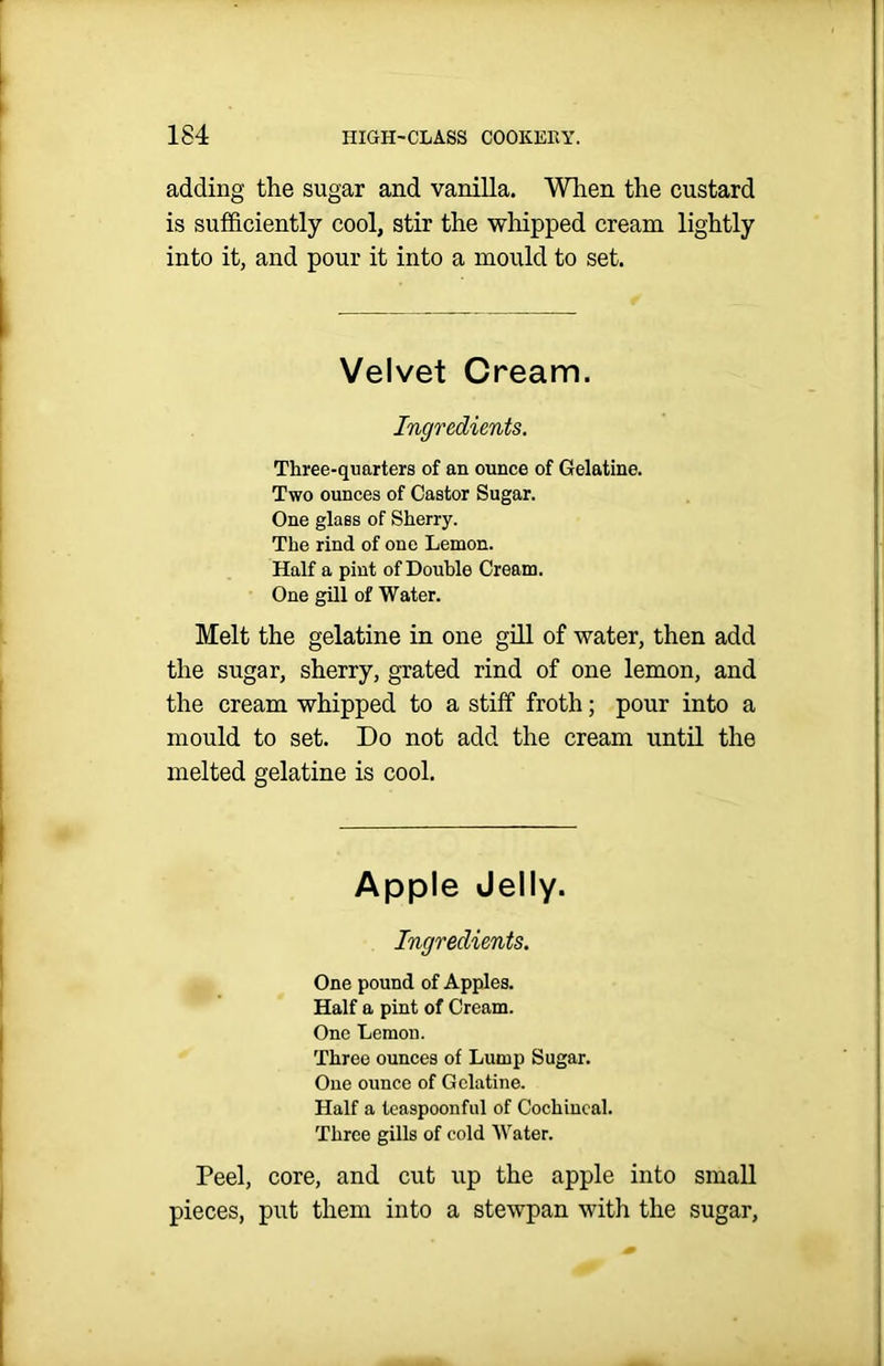 adding the sugar and vanilla. When the custard is sufficiently cool, stir the whipped cream lightly into it, and pour it into a mould to set. Velvet Cream. Ingredients. Three-quarters of an ounce of Gelatine. Two ounces of Castor Sugar. One glass of Sherry. The rind of one Lemon. Half a pint of Double Cream. One gill of Water. Melt the gelatine in one gill of water, then add the sugar, sherry, grated rind of one lemon, and the cream whipped to a stiff froth; pour into a mould to set. Do not add the cream until the melted gelatine is cool. Apple Jelly. Ingredients. One pound of Apples. Half a pint of Cream. One Lemon. Three ounces of Lump Sugar. One ounce of Gelatine. Half a teaspoonful of Cochineal. Three gills of cold AVater. Peel, core, and cut up the apple into small pieces, put them into a stewpan with the sugar,