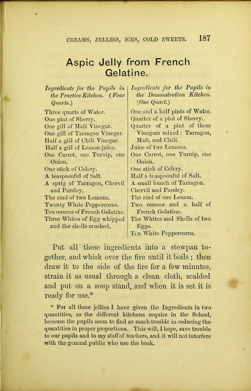 Aspic Jelly from French Gelatine, Ingredients for the Pupils in the Practice Kitchen. ( Four Quarts.) Three quarts of Water. One pint of Sherry. One gill of Malt Vinegar. One gill of Tarragon Vinegar. Half a gill of Chili Vinegar. Half a gill of Lemon-juice. One Carrot, one Turnip, one Onion. One stick of Celery. A teaspoonful of Salt. A sprig of Tarragon, Chervil and Parsley. The rind of two Lemons. Twenty White Peppercorns. Ten ounces of Frenoli Gelatine. Three Whites of Egg whipped and the shells crushed. Ingredients for the Pupils in the Demonstration Kitchen. (One Quart.) One and a half pints of Water. Quarter of a pint of Sherry. Quarter of a piut of these Vinegars mixed : Tarragon, Malt, and Chili. Juice of two Lemons. One Carrot, one Turnip, one Onion. One stick of Celery. Half a teaspoonful of Salt. A small bunch of Tarragon. Chervil and Parsley. The rind of one Lemon. Two ounces and a half of French Gelatine. The Whites and Shells of two Eggs- Ten AVhite Peppercorns. Put all tliese ingredients into a stewpan to- gether, and whisk over the fire until it boils ; then draw it to the side of the fire for a few minutes, strain it as usual through a clean cloth, scalded and put on a soup stand, and when it is set it is ready for use.* * For all these jellies I have given the Ingredients in two quantities, as the different kitchens require in the School, because the pupils seem to find so much trouble in reducing the quantities in proper proportions. This will, I hope, save trouble to our pupils and to my staff of teachers, and it will not interfere with the general public who use the hook.