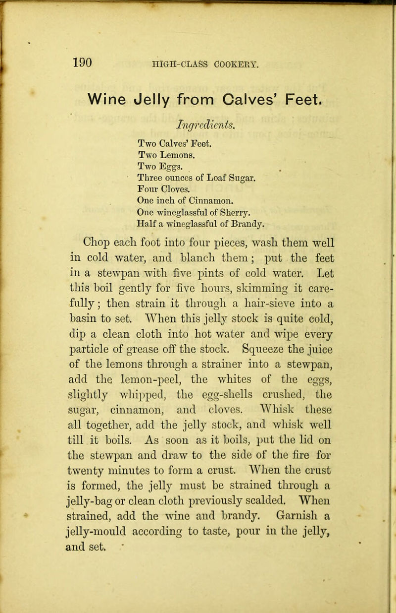 Wine Jelly from Calves’ Feet. Ingredients. Two Calves’ Feet. Two Lemons. Two Eggs. Three ounces of Loaf Sugar. Four Cloves. One inch of Cinnamon. One wineglassful of Sherry. Half a wineglassful of Brandy. Chop each foot into four pieces, wash them well in cold water, and blanch them; put the feet in a stewpan with five pints of cold water. Let this boil gently for five hours, skimming it care- fully ; then strain it through a hair-sieve into a basin to set. When this jelly stock is quite cold, dip a clean cloth into hot water and wipe every particle of grease off the stock. Squeeze the juice of the lemons through a strainer into a stewpan, add the lemon-peel, the whites of the eggs, slightly whipped, the egg-shells crushed, the sugar, cinnamon, and cloves. Whisk these all together, add the jelly stock, and whisk well till it boils. As soon as it boils, put the lid on the stewpan and draw to the side of the fire for twenty minutes to form a crust. When the crust is formed, the jelly must be strained through a jelly-bag or clean cloth previously scalded. When strained, add the wine and brandy. Garnish a jelly-mould according to taste, pour in the jelly, and set.