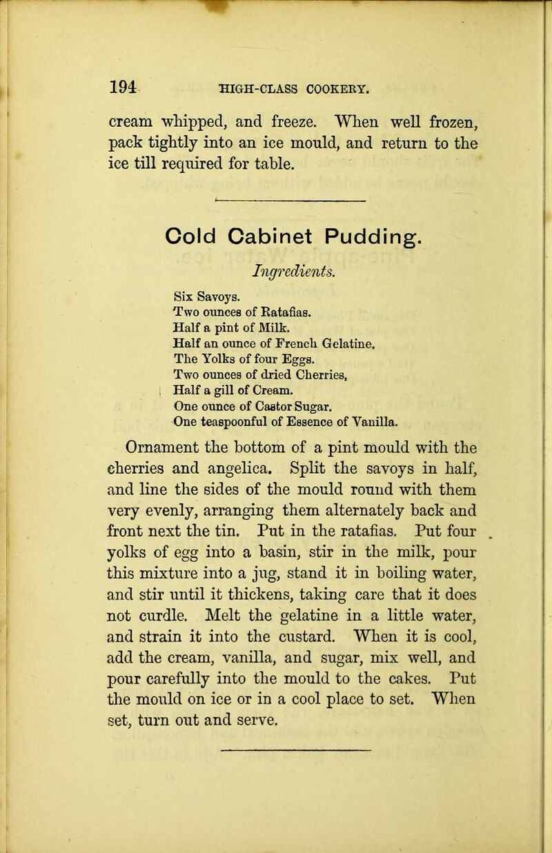 cream whipped, and freeze. When well frozen, pack tightly into an ice mould, and return to the ice till required for table. Cold Cabinet Pudding. Ingredients. Six Savoys. Two ounces of Ratafias. Half a pint of Milk. Half an ounce of Frencli Gelatine. The Yolks of four Eggs. Two ounces of dried Cherries, Half a gill of Cream. One ounce of Castor Sugar. One teaspoonful of Essence of Vanilla. Ornament the bottom of a pint mould with the cherries and angelica. Split the savoys in half, and line the sides of the mould round with them very evenly, arranging them alternately back and front next the tin. Put in the ratafias. Put four yolks of egg into a basin, stir in the milk, pour this mixture into a jug, stand it in boiling water, and stir until it thickens, taking care that it does not curdle. Melt the gelatine in a little water, and strain it into the custard. When it is cool, add the cream, vanilla, and sugar, mix well, and pour carefully into the mould to the cakes. Put the mould on ice or in a cool place to set. When set, turn out and serve.