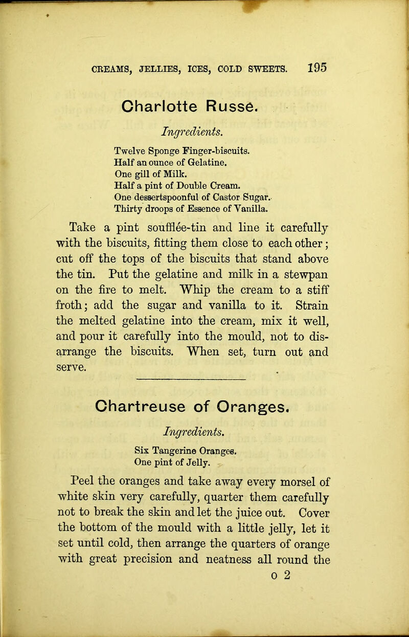 Charlotte Russe. Ingredients. Twelve Sponge Finger-biscuits. Half an ounce of Gelatine. One gill of Milk. Half a pint of Double Cream. One dessertspoonful of Castor Sugar. Thirty droops of Essence of Vanilla. Take a pint soufflee-tin and line it carefully with the biscuits, fitting them close to each other; cut off the tops of the biscuits that stand above the tin. Put the gelatine and milk in a stewpan on the fire to melt. Whip the cream to a stiff froth; add the sugar and vanilla to it. Strain the melted gelatine into the cream, mix it well, and pour it carefully into the mould, not to dis- arrange the biscuits. When set, turn out and serve. Chartreuse of Oranges. Ingredients. Six Tangerine Oranges. One pint of Jelly. Peel the oranges and take away every morsel of white skin very carefully, quarter them carefully not to break the skin and let the juice out. Cover the bottom of the mould with a little jelly, let it set until cold, then arrange the quarters of orange with great precision and neatness all round the o 2