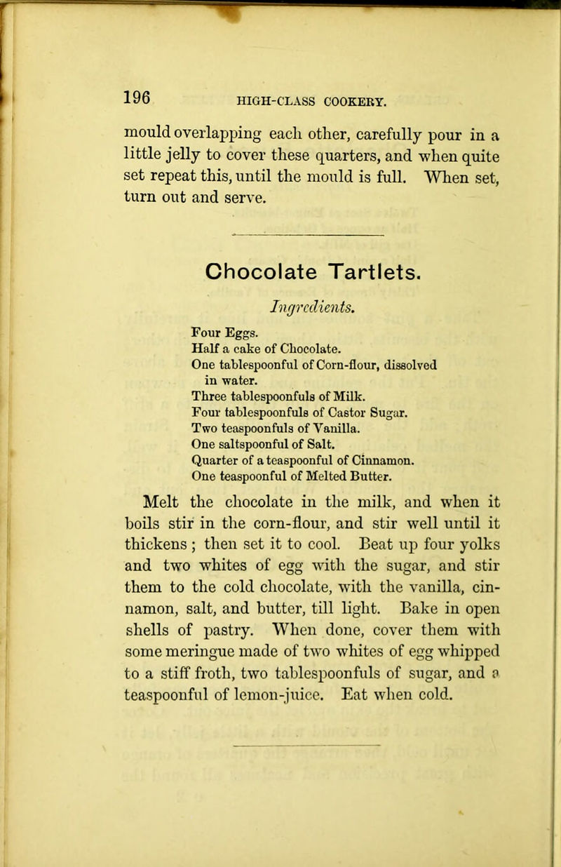 mould overlapping each other, carefully pour in a little jelly to cover these quarters, and when quite set repeat this, until the mould is full. When set, turn out and serve. Chocolate Tartlets. Ingredients. Four Eggs. Half a cake of Chocolate. One tablespoonful of Corn-flour, dissolved in water. Three tablespoonfuls of Milk. Four tablespoonfuls of Castor Sugar. Two teaspoonfuls of Vanilla. One saltspoonful of Salt. Quarter of a teaspoonful of Cinnamon. One teaspoonful of Melted Butter. Melt the chocolate in the milk, and when it boils stir in the corn-flour, and stir well until it thickens ; then set it to cool. Beat up four yolks and two whites of egg with the sugar, and stir them to the cold chocolate, with the vanilla, cin- namon, salt, and butter, till light. Bake in open shells of pastry. When done, cover them with some meringue made of two whites of egg whipped to a stiff froth, two tablespoonfuls of sugar, and a teaspoonful of lemon-juice. Eat when cold.