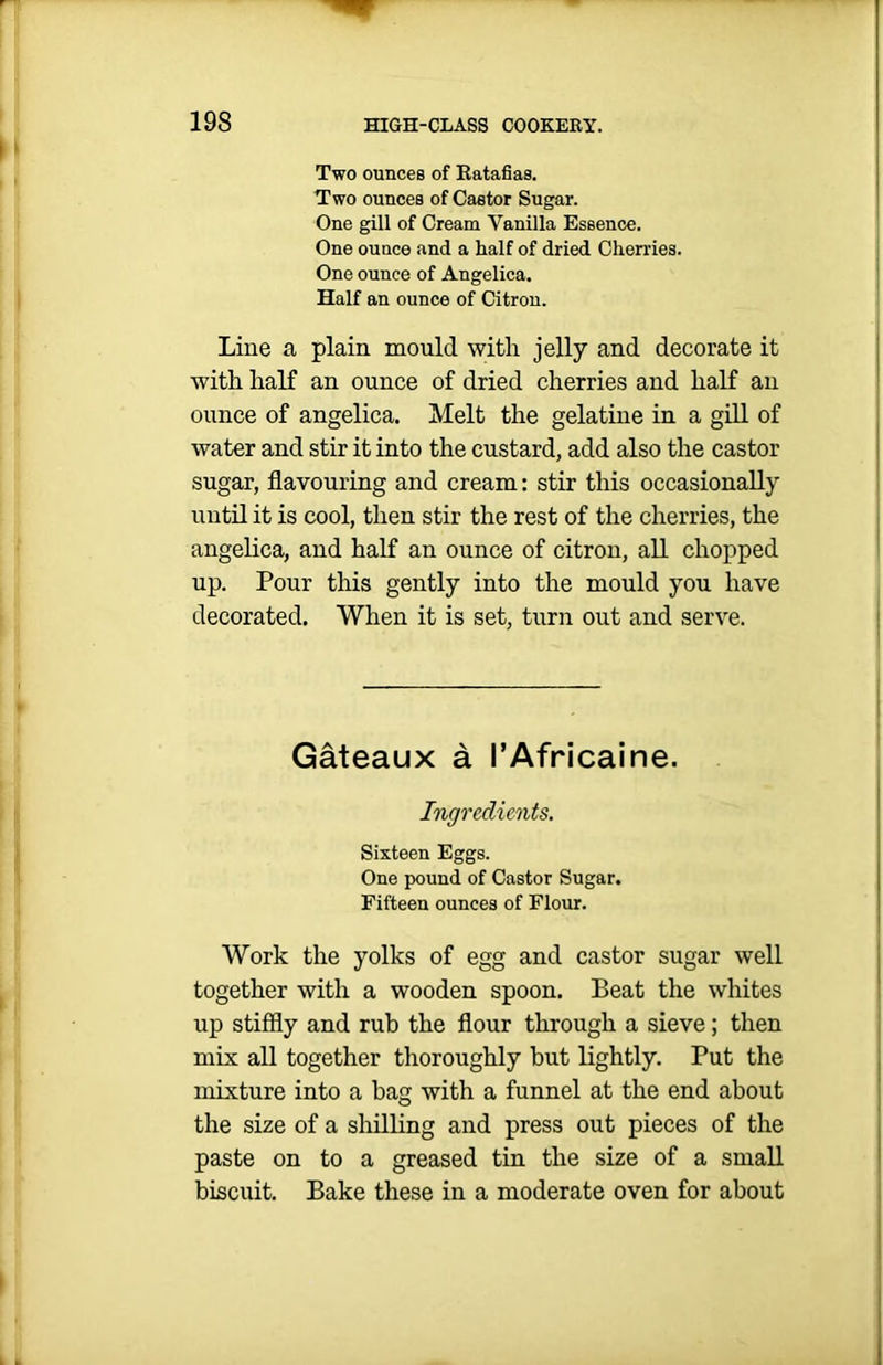 Two ounces of Ratafias. Two ounces of Castor Sugar. One gill of Cream Vanilla Essence. One ounce and a half of dried Cherries. One ounce of Angelica. Half an ounce of Citron. Line a plain mould with jelly and decorate it with half an ounce of dried cherries and half an ounce of angelica. Melt the gelatine in a gill of water and stir it into the custard, add also the castor sugar, flavouring and cream: stir this occasionally until it is cool, then stir the rest of the cherries, the angelica, and half an ounce of citron, all chopped up. Pour this gently into the mould you have decorated. When it is set, turn out and serve. Gateaux a I’Africaine. Ingredients. Sixteen Eggs. One pound of Castor Sugar. Fifteen ounces of Flour. Work the yolks of egg and castor sugar well together with a wooden spoon. Beat the whites up stiffly and rub the flour through a sieve; then mix all together thoroughly but lightly. Put the mixture into a bag with a funnel at the end about the size of a shilling and press out pieces of the paste on to a greased tin the size of a small biscuit. Bake these in a moderate oven for about