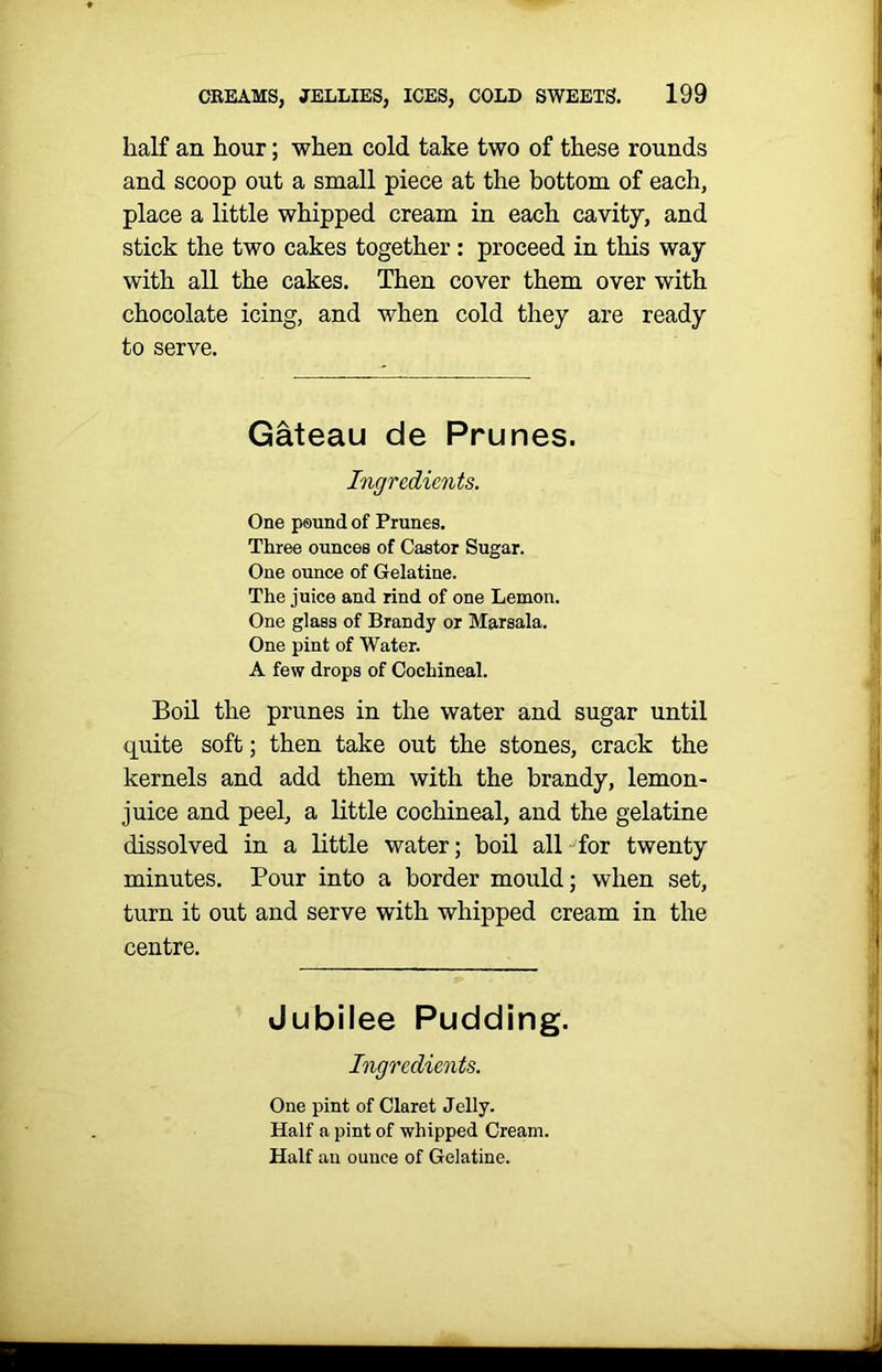 half an hour; when cold take two of these rounds and scoop out a small piece at the bottom of each, place a little whipped cream in each cavity, and stick the two cakes together : proceed in this way with all the cakes. Then cover them over with chocolate icing, and when cold they are ready to serve. Gateau de Prunes. Ingredients. One pound of Prunes. Three ounces of Castor Sugar. One ounce of Gelatine. The juice and rind of one Lemon. One glass of Brandy or Marsala. One pint of Water. A few drops of Cochineal. Boil the prunes in the water and sugar until quite soft; then take out the stones, crack the kernels and add them with the brandy, lemon- juice and peel, a little cochineal, and the gelatine dissolved in a little water; boil all for twenty minutes. Pour into a border mould; when set, turn it out and serve with whipped cream in the centre. Jubilee Pudding. Ingredients. One pint of Claret Jelly. Half a pint of whipped Cream. Half an ounce of Gelatine.