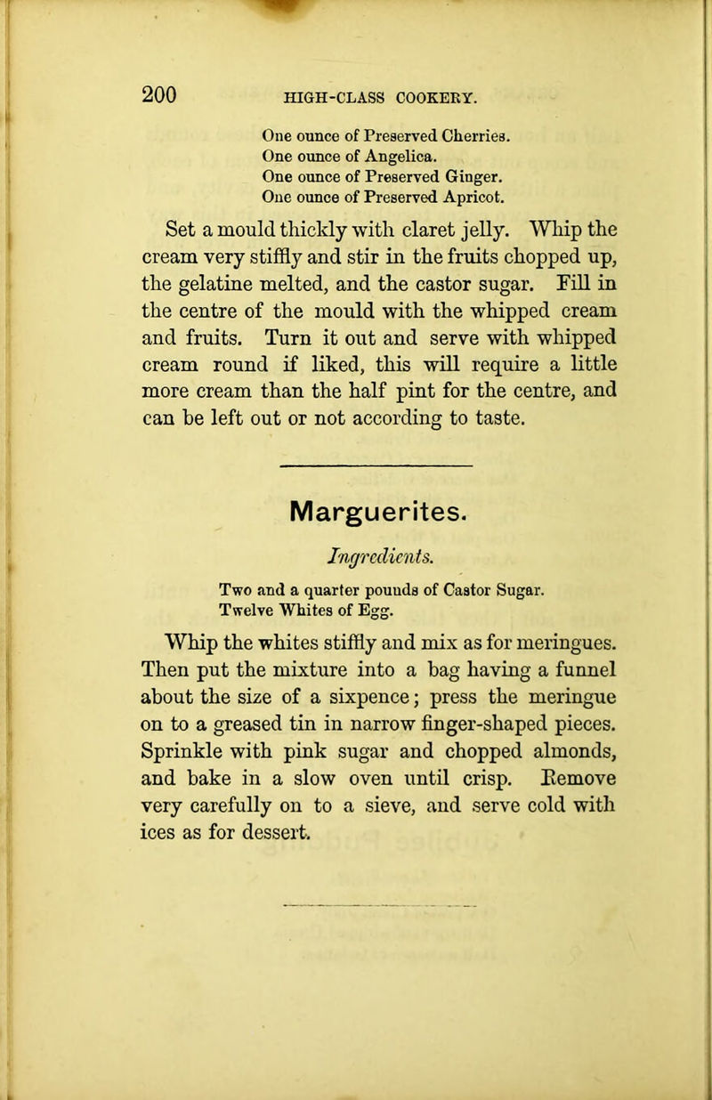 One ounce of Preserved Cherries. One ounce of Angelica. One ounce of Preserved Ginger. One ounce of Preserved Apricot. Set a mould thickly with claret jelly. Whip the cream very stiffly and stir in the fruits chopped up, the gelatine melted, and the castor sugar. Fill in the centre of the mould with the whipped cream and fruits. Turn it out and serve with whipped cream round if liked, this will require a little more cream than the half pint for the centre, and can be left out or not according to taste. Marguerites. Ingredients. Two and a quarter pouuds of Castor Sugar. Twelve Whites of Egg. Whip the whites stiffly and mix as for meringues. Then put the mixture into a bag having a funnel about the size of a sixpence; press the meringue on to a greased tin in narrow finger-shaped pieces. Sprinkle with pink sugar and chopped almonds, and bake in a slow oven until crisp. Kemove very carefully on to a sieve, and serve cold with ices as for dessert.