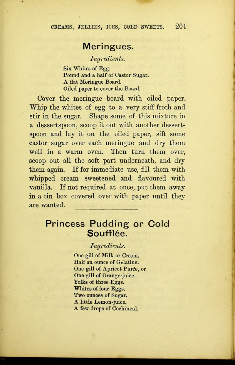 Meringues. Ingredients. Six Whites of Egg. Pound and a half of Castor Sugar. A flat Meringue Board. Oiled paper to cover the Board. Cover the meringue board with oiled paper. Whip the whites of egg to a very stiff froth and stir in the sugar. Shape some of this mixture in a dessertspoon, scoop it out with another dessert- spoon and lay it on the oiled paper, sift some castor sugar over each meringue and dry them well in a warm oven. Then turn them over, scoop out all the soft part underneath, and dry them again. If for immediate use, fill them with whipped cream sweetened and flavoured with vanilla. If not required at once, put them away in a tin box covered over with paper until they are wanted. Princess Pudding or Cold Soufflee. Ingredients. One gill of Milk or Cream. Half an. ounce of Gelatine. One gill of Apricot Pure'e, or One gill of Orange-juice. Yolks of three Eggs. Whites of four Eggs. Two ounces of Sugar. A little Lemon-juice. A few drops of Cochineal.