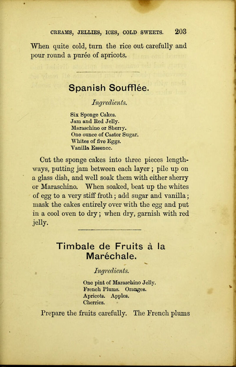 When quite cold, turn the rice out carefully and pour round a puree of apricots. Spanish Soufflee. Ingredients. Six Sponge Cakes. Jam and Ked Jelly. Maraschino or Sherry. One ounce of Castor Sugar. Whites of five Eggs. Vanilla Essence. Cut the sponge cakes into three pieces length- ways, putting jam between each layer ; pile up on a glass dish, and well soak them with either sherry or Maraschino. When soaked, beat up the whites of egg to a very stiff froth; add sugar and vanilla; mask the cakes entirely over with the egg and put in a cool oven to dry; when dry, garnish with red jelly. Timbale de Fruits a la Marechale. Ingredients. One pint of Maraschino Jelly. French Plums. Oranges. Apricots. Apples. Cherries. Prepare the fruits carefully. The French plums