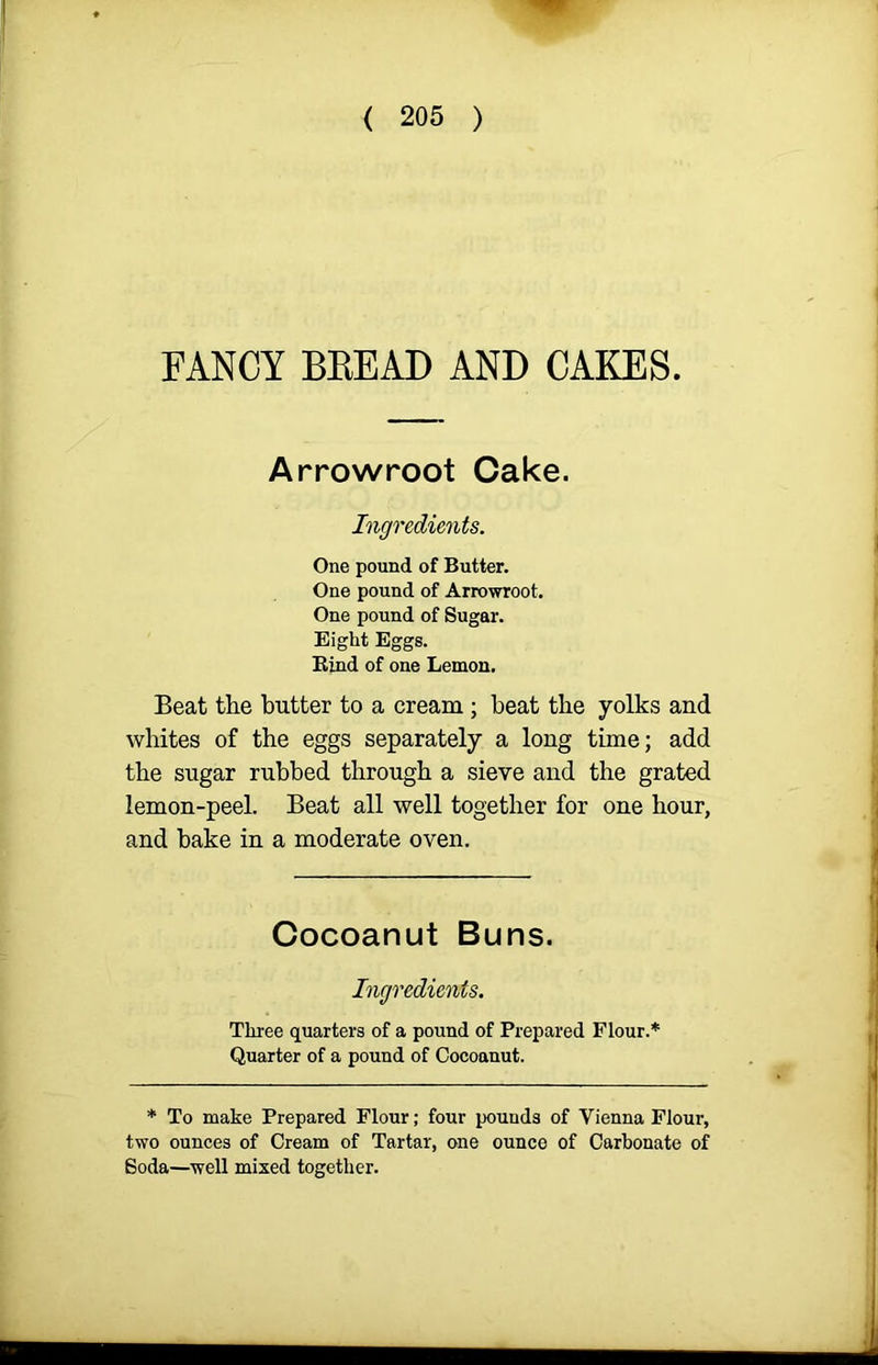 FANCY BBEAD AND CAKES. Arrowroot Cake. Ingredients. One pound of Butter. One pound of Arrowroot. One pound of Sugar. Eight Eggs. Bind of one Lemon. Beat the butter to a cream ; beat the yolks and whites of the eggs separately a long time; add the sugar rubbed through a sieve and the grated lemon-peel. Beat all well together for one hour, and bake in a moderate oven. Cocoanut Buns. Ingredients. Three quarters of a pound of Prepared Flour.* Quarter of a pound of Cocoanut. * To make Prepared Flour; four pounds of Vienna Flour, two ounces of Cream of Tartar, one ounce of Carbonate of Soda—well mixed together.