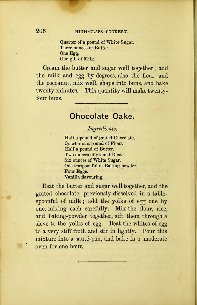 Quarter of a pound of White Sugar. Three ounces of Butter. One Egg. One gill of Milk. Cream the butter and sugar well together; add the milk and egg by degrees, also the flour and the cocoanut, mix well, shape into buns, and bake twenty minutes. This quantity will make twenty- four buns. Chocolate Cake. Ingredients. Half a pound of grated Chocolate. Quarter of a pound of Flour. Half a pound of Butter. Two ounces of ground Bice. Six ounces of White Sugar. One teaspoonful of Baking-powder. Four Eggs. . Vanilla flavouring. Beat the butter and sugar well together, add the grated chocolate, previously dissolved in a table- spoonful of milk ; add the yolks of egg one by one, mixing each carefully. Mix the flour, rice, and baking-powder together, sift them through a sieve to the yolks of egg. Beat the whites of egg to a very stiff froth and stir in lightly. Pour this mixture into a saute-pan, and bake in a moderate oven for one hour.