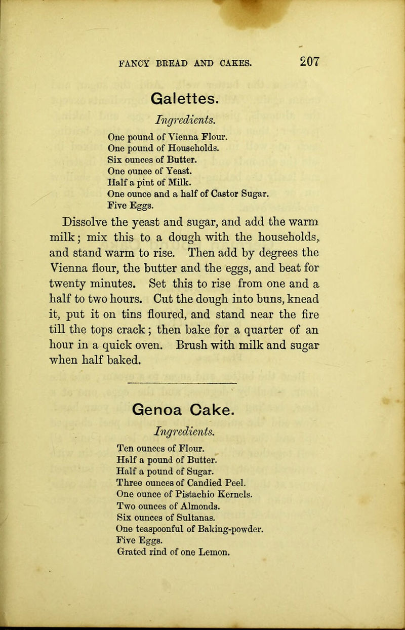 Galettes. Ingredients. One pound of Vienna Flour. One pound of Households. Six ounces of Butter. One ounce of Yeast. Half a pint of Milk. One ounce and a half of Castor Sugar. Five Eggs. Dissolve the yeast and sugar, and add the warm milk; mix this to a dough with the households, and stand warm to rise. Then add by degrees the Vienna flour, the butter and the eggs, and beat for twenty minutes. Set this to rise from one and a half to two hours. Cut the dough into buns, knead it, put it on tins floured, and stand near the fire till the tops crack ; then bake for a quarter of an hour in a quick oven. Brush with milk and sugar when half baked. Genoa Cake. Ingredients. Ten ounces of Flour. Hrdf a pound of Butter. Half a pound of Sugar. Three ounces of Candied Peel. One ounce of Pistachio Kernels. Two ounces of Almonds. Six ounces of Sultanas. One teaspoonful of Baking-powder. Five Eggs. Grated rind of one Lemon.