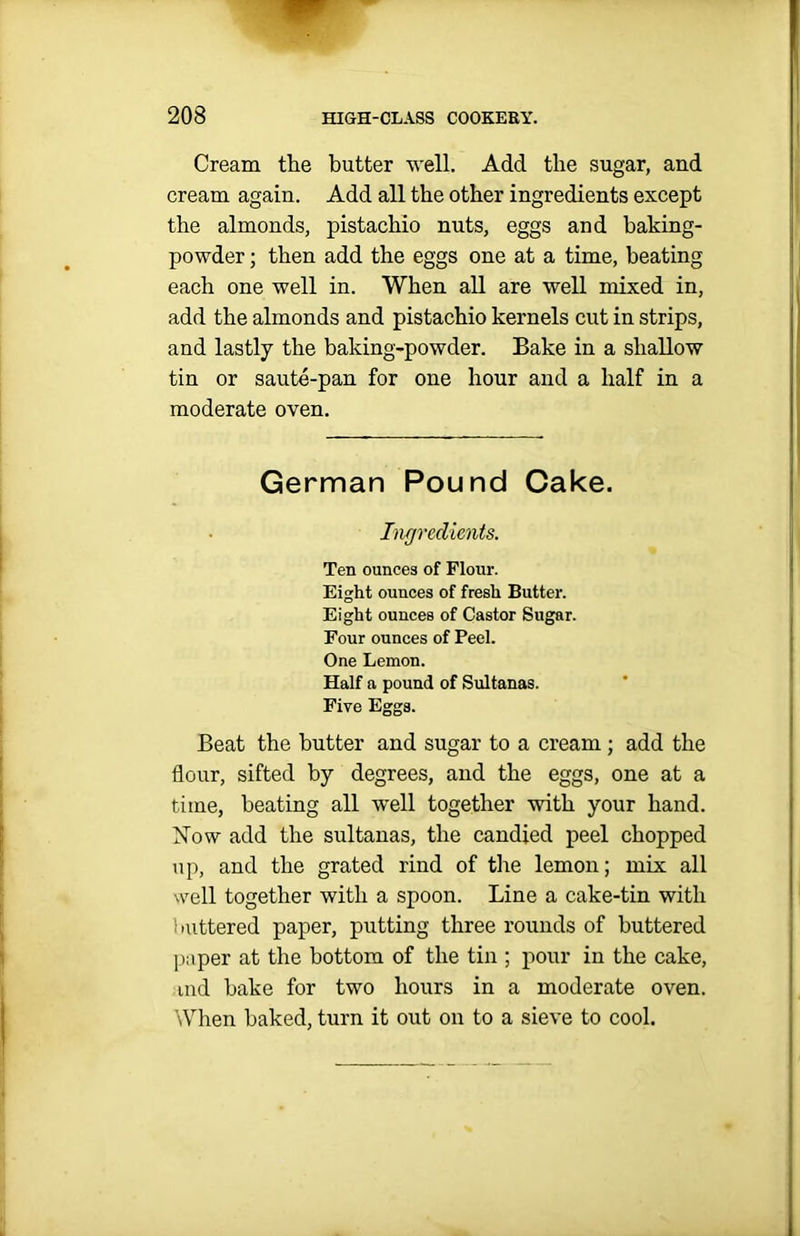 Cream the butter well. Add the sugar, and cream again. Add all the other ingredients except the almonds, pistachio nuts, eggs and baking- powder ; then add the eggs one at a time, beating each one well in. When all are well mixed in, add the almonds and pistachio kernels cut in strips, and lastly the baking-powder. Bake in a shallow tin or saute-pan for one hour and a half in a moderate oven. German Pound Cake. Ingredients. Ten ounces of Flour. Eight ounces of fresh Butter. Eight ounces of Castor Sugar. Four ounces of Peel. One Lemon. Half a pound of Sultanas. Five Eggs. Beat the butter and sugar to a cream ; add the flour, sifted by degrees, and the eggs, one at a time, heating all well together with your hand. Mow add the sultanas, the candied peel chopped up, and the grated rind of the lemon; mix all well together with a spoon. Line a cake-tin with 11uttered paper, putting three rounds of buttered paper at the bottom of the tin ; pour in the cake, ind hake for two hours in a moderate oven. When baked, turn it out on to a sieve to cool.