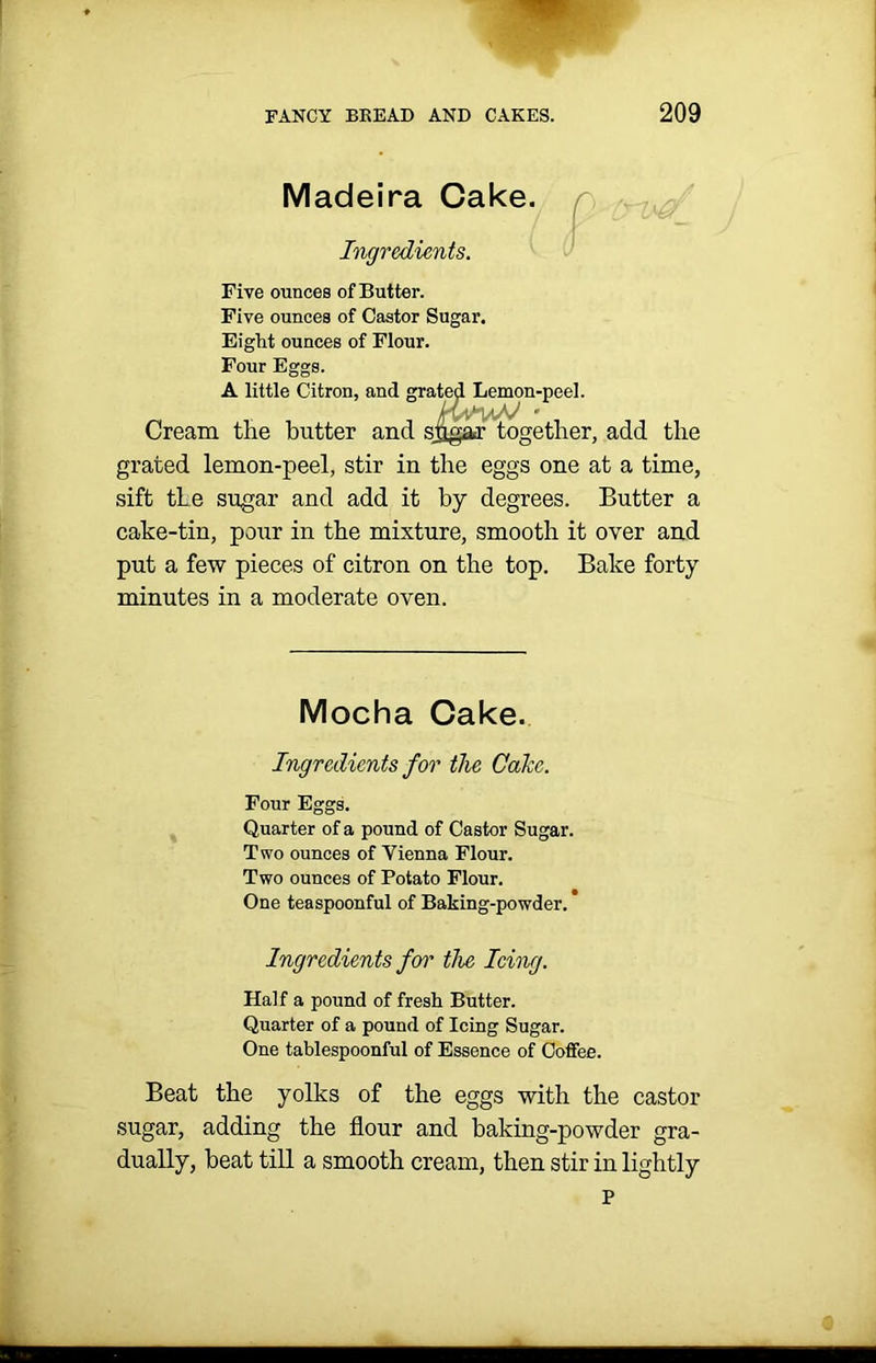 Madeira Cake. Ingredients. Five ounces of Butter. Five ounces of Castor Sugar. Eight ounces of Flour. Four Eggs. A little Citron, and grated Lemon-peel. Cream the butter and sjigar together, add the grated lemon-peel, stir in the eggs one at a time, sift the sugar and add it by degrees. Butter a cake-tin, pour in the mixture, smooth it over and put a few pieces of citron on the top. Bake forty minutes in a moderate oven. Mocha Cake. Ingredients for the Cake. Four Eggs. Quarter of a pound of Castor Sugar. Two ounces of Vienna Flour. Two ounces of Potato Flour. One teaspoonful of Baking-powder. Ingredients for the Icing. Half a pound of fresh Butter. Quarter of a pound of Icing Sugar. One tablespoonful of Essence of Coffee. Beat the yolks of the eggs with the castor sugar, adding the flour and baking-powder gra- dually, beat till a smooth cream, then stir in lightly p ■