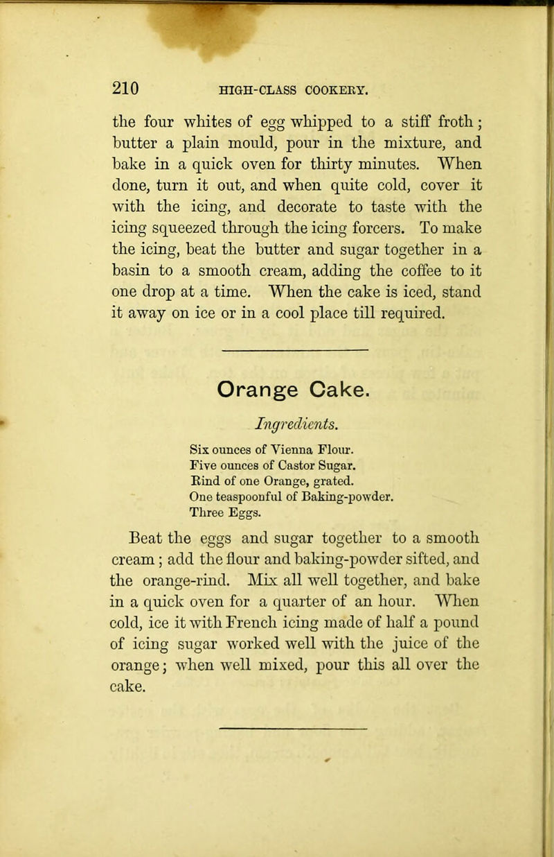 the four whites of egg whipped to a stiff froth; butter a plain mould, pour in the mixture, and hake in a quick oven for thirty minutes. When done, turn it out, and when quite cold, cover it with the icing, and decorate to taste with the icing squeezed through the icing forcers. To make the icing, beat the butter and sugar together in a basin to a smooth cream, adding the coffee to it one drop at a time. When the cake is iced, stand it away on ice or in a cool place till required. Orange Cake. Ingredients. Six ounces of Vienna Flour. Five ounces of Castor Sugar. Kind of one Orange, grated. One teaspoonful of Baking-powder. Three Eggs. Beat the eggs and sugar together to a smooth cream; add the flour and baking-powder sifted, and the orange-rind. Mix all well together, and bake in a quick oven for a quarter of an hour. When cold, ice it with French icing made of half a pound of icing sugar worked well with the juice of the orange; when well mixed, pour this all over the cake.