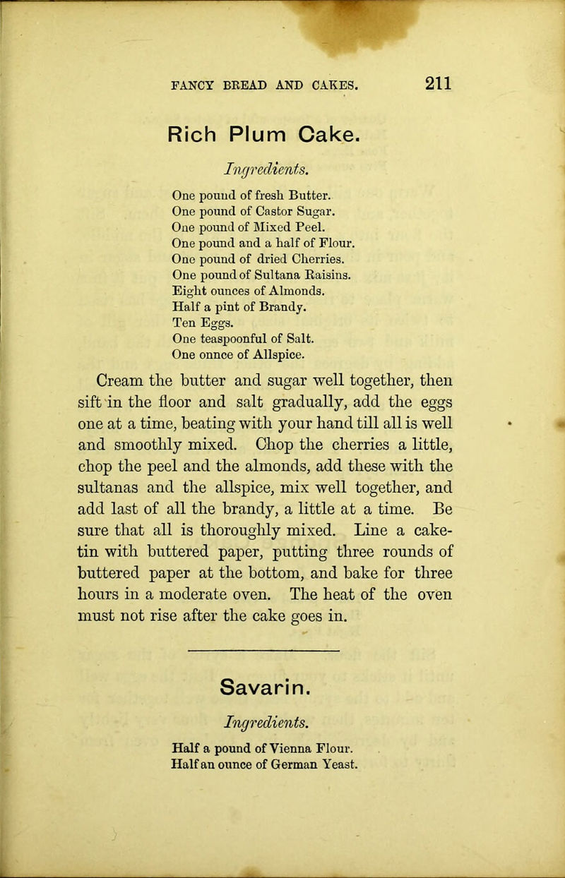 Rich Plum Cake. Ingredients. One pound of fresli Butter. One pound of Castor Sugar. One pound of Mixed Peel. One pound and a half of Flour. One pound of dried Cherries. One pound of Sultana Raisins. Eight ounces of Almonds. Half a pint of Brandy. Ten Eggs. One teaspoonful of Salt. One onnce of Allspice. Cream the butter and sugar well together, then sift in the floor and salt gradually, add the eggs one at a time, beating with your hand till all is well and smoothly mixed. Chop the cherries a little, chop the peel and the almonds, add these with the sultanas and the allspice, mix well together, and add last of all the brandy, a little at a time. Be sure that all is thoroughly mixed. Line a cake- tin with buttered paper, putting three rounds of buttered paper at the bottom, and bake for three hours in a moderate oven. The heat of the oven must not rise after the cake goes in. Savarin. Ingredients. Half a pound of Vienna Flour. Half an ounce of German Yeast.