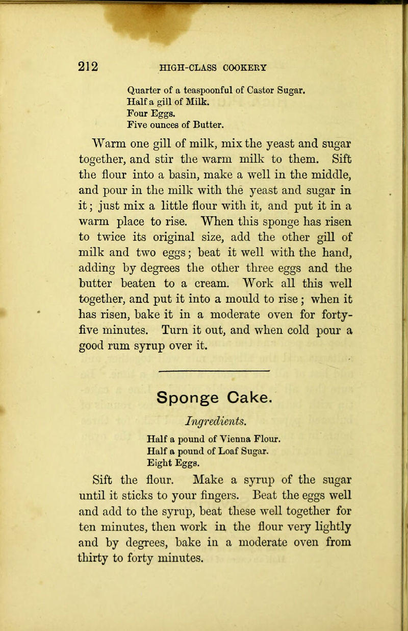 Quarter of a teaspoonful of Castor Sugar. Half a gill of Milk. Four Eggs. Five ounces of Butter. Warm one gill of milk, mix the yeast and sugar together, and stir the warm milk to them. Sift the flour into a basin, make a well in the middle, and pour in the milk with the yeast and sugar in it; just mix a little flour with it, and put it in a warm place to rise. When this sponge has risen to twice its original size, add the other gill of milk and two eggs; heat it well with the hand, adding by degrees the other three eggs and the butter beaten to a cream. Work all this well together, and put it into a mould to rise; when it has risen, bake it in a moderate oven for forty- five minutes. Turn it out, and when cold pour a good rum syrup over it. Sponge Cake. Ingredients. Half a pound of Vienua Flour. Half a pound of Loaf Sugar. Eight Eggs. Sift the flour. Make a syrup of the sugar until it sticks to your fingers. Beat the eggs well and add to the syrup, beat these well together for ten minutes, then work in the flour very lightly and by degrees, bake in a moderate oven from thirty to forty minutes.