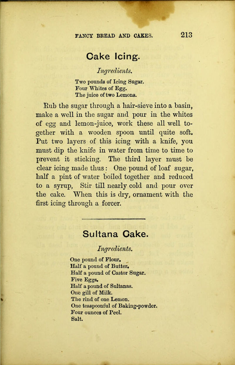 m FANCY BREAD AND CAKES. 213 Cake Icing. Ingredients. Two pounds of Icing Sugar. Four Whites of Egg. The juice of two Lemons. Rub tbe sugar through a hair-sieve into a basin, make a well in the sugar and pour in the whites of egg and lemon-juice, work these all well to- gether with a wooden spoon until quite soft. Put two layers of this icing with a knife, you must dip the knife in water from time to time to prevent it sticking. The third layer must be clear icing made thus: One pound of loaf sugar, half a pint of water boiled together and reduced to a syrup, Stir till nearly cold and pour over the cake. When this is dry, ornament with the first icing through a forcer. Sultana Cake. Ingredients. One pound of Flour. Half a pound of Butter. Half a pound of Castor Sugar. Five Eggs. Half a pound of Sultanas. One gill of Milk. The rind of one Lemon. One teaspoonful of Baking-powder. Four ounces of Peel. Salt.