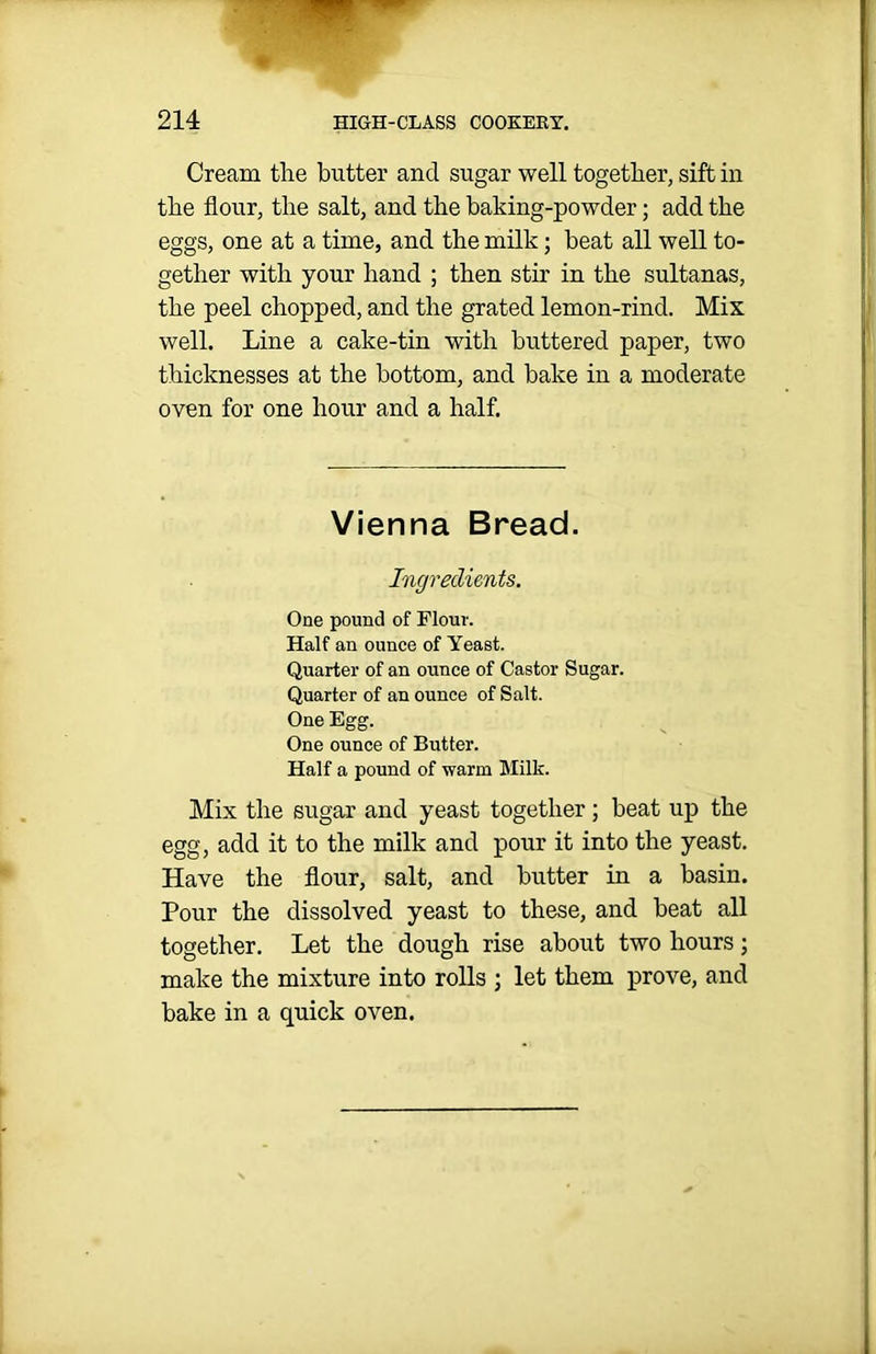 Cream the butter and sugar well together, sift in the flour, the salt, and the baking-powder; add the eggs, one at a time, and the milk; heat all well to- gether with your hand ; then stir in the sultanas, the peel chopped, and the grated lemon-rind. Mix well. Line a cake-tin with buttered paper, two thicknesses at the bottom, and bake in a moderate oven for one hour and a half. Vienna Bread. Ingredients. One pound of Flour. Half an ounce of Yeast. Quarter of an ounce of Castor Sugar. Quarter of an ounce of Salt. One Egg. One ounce of Butter. Half a pound of warm Milk. Mix the sugar and yeast together; beat up the egg, add it to the milk and pour it into the yeast. Have the flour, salt, and butter in a basin. Pour the dissolved yeast to these, and beat all together. Let the dough rise about two hours; make the mixture into rolls ; let them prove, and bake in a quick oven.