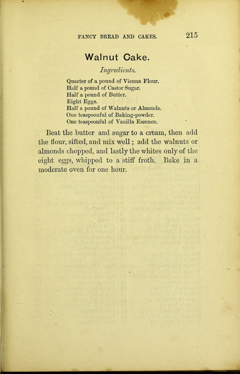 Walnut Cake. Ingredients. Quarter of a pound of Vienna Flour. Half a pound of Castor Sugar. Half a pound of Butter. Eight Eggs. Half a pound of Walnuts or Almonds. One teaspoonful of Baking-powder. One teaspoonful of Vanilla Essence. Beat the butter ancl sugar to a cream, then add the flour, sifted, and mix well; add the walnuts or almonds chopped, and lastly the whites only of the eight eggs, whipped to a stiff froth. Bake in a moderate oven for one hour.