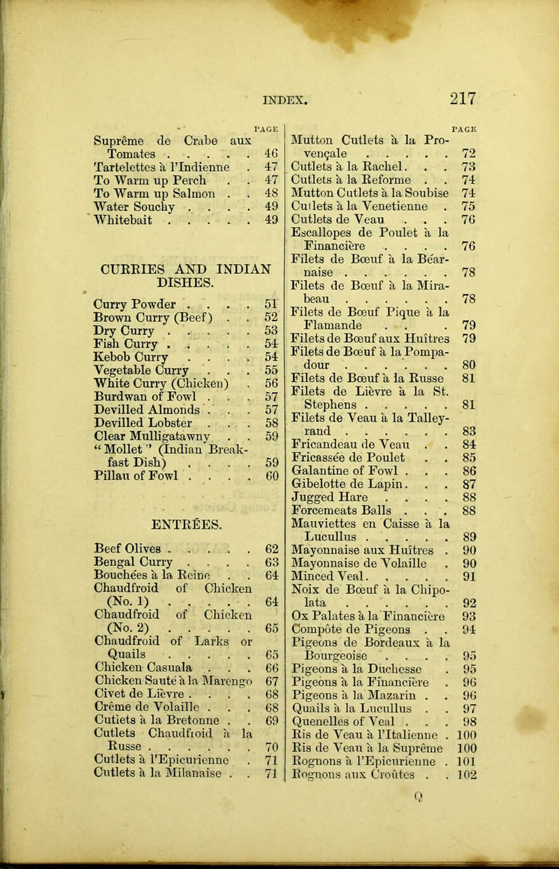 Supreme de Crabe aux Tomates 46 Tartelettes a l’lndienne . 47 To Warm up Perch . . 47 To Warm up Salmon . . 48 Water Souchy .... 49 Whitebait 49 CURRIES AND INDIAN DISHES. Curry Powder .... 51 Brown Curry (Beef) . . 52 Dry Curry 53 Fish Curry 54 Kebob Curry .... 54 Vegetable Curry ... 55 White Curry (Chicken) . 56 Burdwan of Fowl ... 57 Devilled Almonds ... 57 Devilled Lobster ... 58 Clear Mulligatawny . . 59 “ Mollet ” (Indian Break- fast Dish) .... 59 Pillau of Fowl .... 60 ENTREES. Beef Olives 62 Bengal Curry .... 63 Bouchees a la Reine . . 64 Chaudfroid of Chicken (No. 1) 64 Chaudfroid of Chicken (No. 2) 65 Chaudfroid of Larks or Quails 65 Chicken Casuala ... 66 Chicken Saute a la Marengo 67 Civet de Lievre .... 68 Creme de Volaille ... 68 Cutlets a la Bretonne . . 69 Cutlets Chaudfroid a la Russe 70 Cutlets a l’Epicurienne . 71 Cutlets a la Milanaise . . 71 Mutton Cutlets a la Pro- venqale 72 Cutlets a la Rachel... 73 Cutlets a la Reforme . . 74 Mutton Cutlets a la Soubise 74 Cuilets a la Venetienne . 75 Cutlets de Veau . . .76 Escallopes de Poulet a la Financiere . . . .76 Filets de Bceuf a la Be'ar- naise 78 Filets de Bceuf a la Mira- beau 78 Filets de Bceuf Pique a la Flamande . . .79 Filets de Boeuf aux Huitres 79 Filets de Boeuf a la Pompa- dour 80 Filets de Boeuf a la Russe 81 Filets de Lievre a la St. Stephens 81 Filets de Veau a la Talley- rand 83 Fricandeau de Veau . . 84 Fricassee de Poulet . . 85 Galantine of Fowl ... 86 Gibelotte de Lapin... 87 Jugged Hare .... 88 Forcemeats Balls ... 88 Mauviettes en Caisse a la Lucullus 89 Mayonnaise aux Huitres . 90 Mayonnaise de Volaille . 90 Minced Veal 91 Noix de Bceuf a la Chipo- lata 92 Ox Palates a la Financiere 93 Compote de Pigeons . . 94 Pigeons de Bordeaux a la Bourgeoise . . . .95 Pigeons a la Duchesse . 95 Pigeons a la Financiere . 96 Pigeons k la Mazarin . . 96 Quails a la Lucullus . . 97 Quenelles of Veal ... 98 Ris de Veau a ITtalienne . 100 Ris de Veau a la Supreme 100 Rognons a l’Epicurienne . 101 Rognons aux Cro Cites . .102