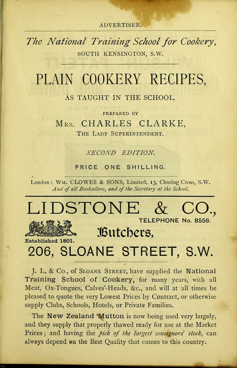 The National Training School for Cookery, SOUTH KENSINGTON, S.W. PLAIN COOKERY RECIPES, AS TAUGHT IN THE SCHOOL. PREPARED BY Mrs. CHARLES CLARKE, The Lady Superintendent. SECOND EDITION. PRICE ONE SHILLING. London : Wm. CLOWES & SONS, Limited, 13, Charing Cross, S.W. And of all Booksellers, and of the Secretary at the School. LIDSTONE & CO., TELEPHONE No. 8556. Butchers, Established 1801. 206, SLOANE STREET, S.W. J. L. & Co., of Sloane Street, have supplied the National Training School of Cookery, for many years, with all Meat, Ox-Tongues, Calves’-Heads, &c., and will at all times be pleased to quote the very Lowest Prices by Contract, or otherwise supply Clubs, Schools, Hotels, or Private Families. The New Zealand 'Mutton is now being used very largely, and they supply that properly thawed ready for use at the Market Prices; and having the pick of the largest consignors' stock, can always depend ©n the Best Quality that comes to this country.