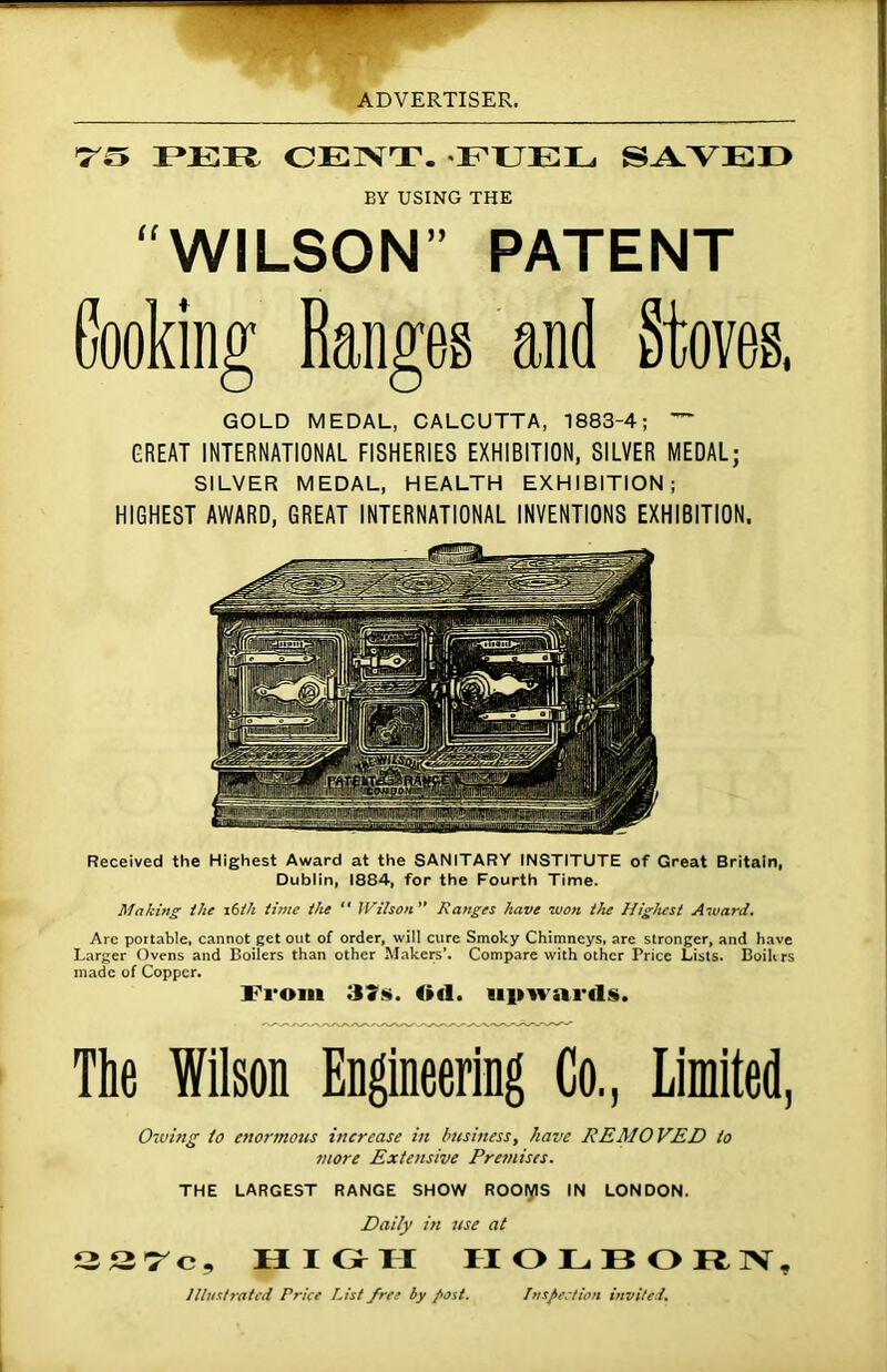 75 I *111? CENT. FTJEL SAVED EV USING THE WILSON” PATENT Cooking Ranges and Stoves, GOLD MEDAL, CALCUTTA, 1883-4; ~ GREAT INTERNATIONAL FISHERIES EXHIBITION, SILVER MEDAL; SILVER MEDAL, HEALTH EXHIBITION; HIGHEST AWARD, GREAT INTERNATIONAL INVENTIONS EXHIBITION. Received the Highest Award at the SANITARY INSTITUTE of Great Britain, Dublin, 1884, for the Fourth Time. Making the i6ih time the “ Wilson” Ranges have won the Highest Award. Are portable, cannot get out of order, will cure Smoky Chimneys, are stronger, and have Larger Ovens and Boilers than other Makers’. Compare with other Price Lists. Boihrs made of Copper. From 37s. Od. upwards. The Wilson Engineering Co., Limited, Owing to enormous increase in business, have REMOVED to more Extensive Premises. THE LARGEST RANGE SHOW ROOiyiS IN LONDON. Daily in use at 227c, HIGH II O L BORN. Illustrated Price List free by post. Inspection invited.