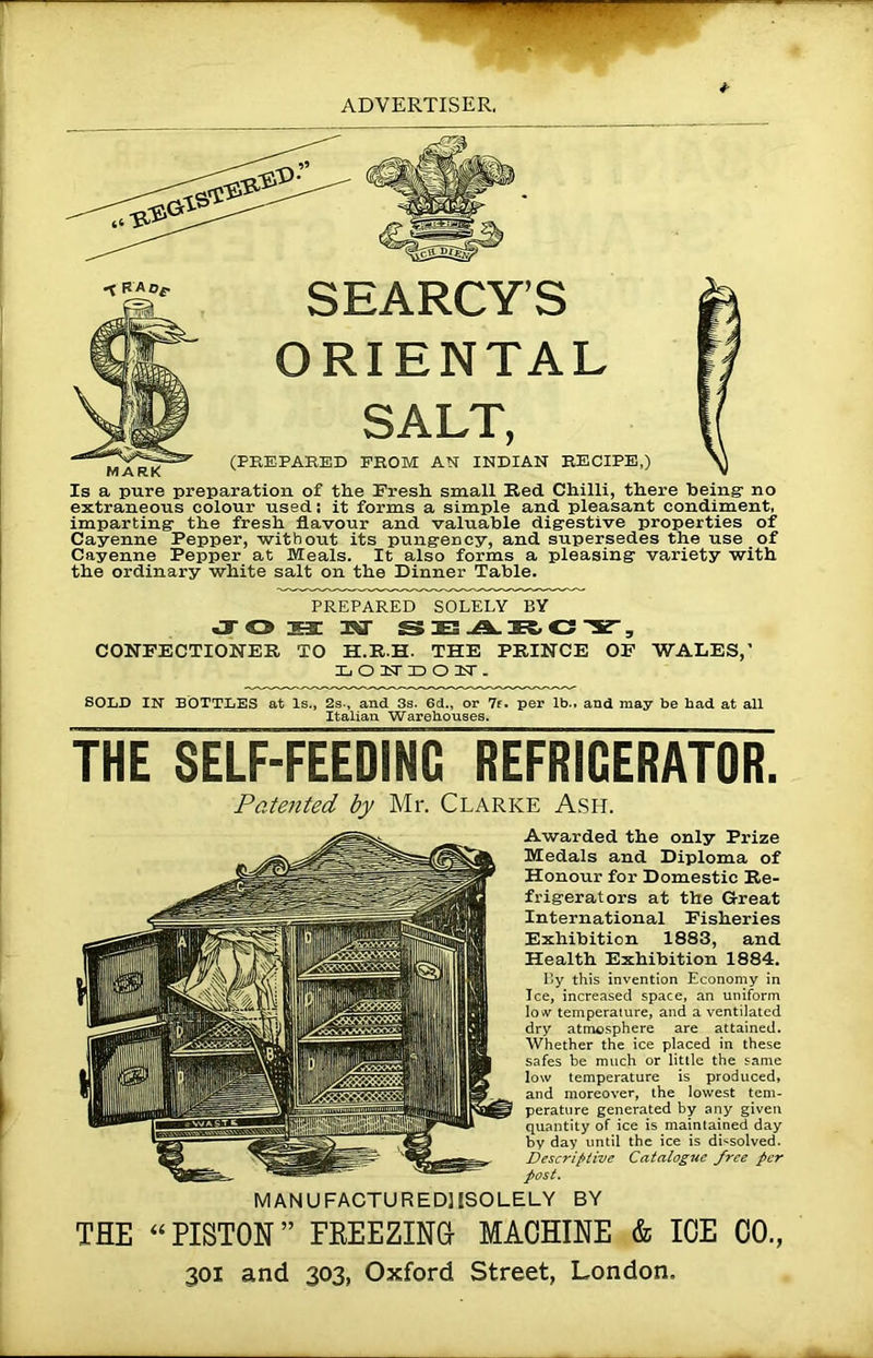 SEARCY’S ORIENTAL SALT, (PREPARED FROM AN INDIAN RECIPE,) Is a pure preparation of the Fresh small Red Chilli, there being- no extraneous colour used; it forms a simple and pleasant condiment, imparting the fresh flavour and valuable digestive properties of Cayenne Pepper, without its pungency, and supersedes the use of Cayenne Pepper at Meals. It also forms a pleasing variety with the ordinary white salt on the Dinner Table. < RA Of MARK PREPARED SOLELY BY S3! 1ST S E3 .A. IR, C 3T., CONFECTIONER TO H.R.H. THE PRINCE OF WADES,’ Xj O 1ST X) O XT . SOLD IN BOTTLES at Is., 2s., and Ss. 6d„ or 7f. per lb., and may be had at all Italian Warehouses. THE SELF-FEEDING REFRIGERATOR. Pate7ited by Mr. Clarke Ash. Awarded the only Prize Medals and Diploma of Honour for Domestic Re- frigerators at the Great International Fisheries Exhibition 1883, and Health Exhibition 1884. lly this invention Economy in Ice, increased space, an uniform low temperature, and a ventilated dry atmosphere are attained. Whether the ice placed in these safes be much or little the same low temperature is produced, and moreover, the lowest tem- perature generated by any given quantity of ice is maintained day by day until the ice is dissolved. Descriptive Catalogue free per post. MANUFACTUREDMSOLELY BY THE “ PISTON ” FREEZING MACHINE & ICE CO., 301 and 303, Oxford Street, London,