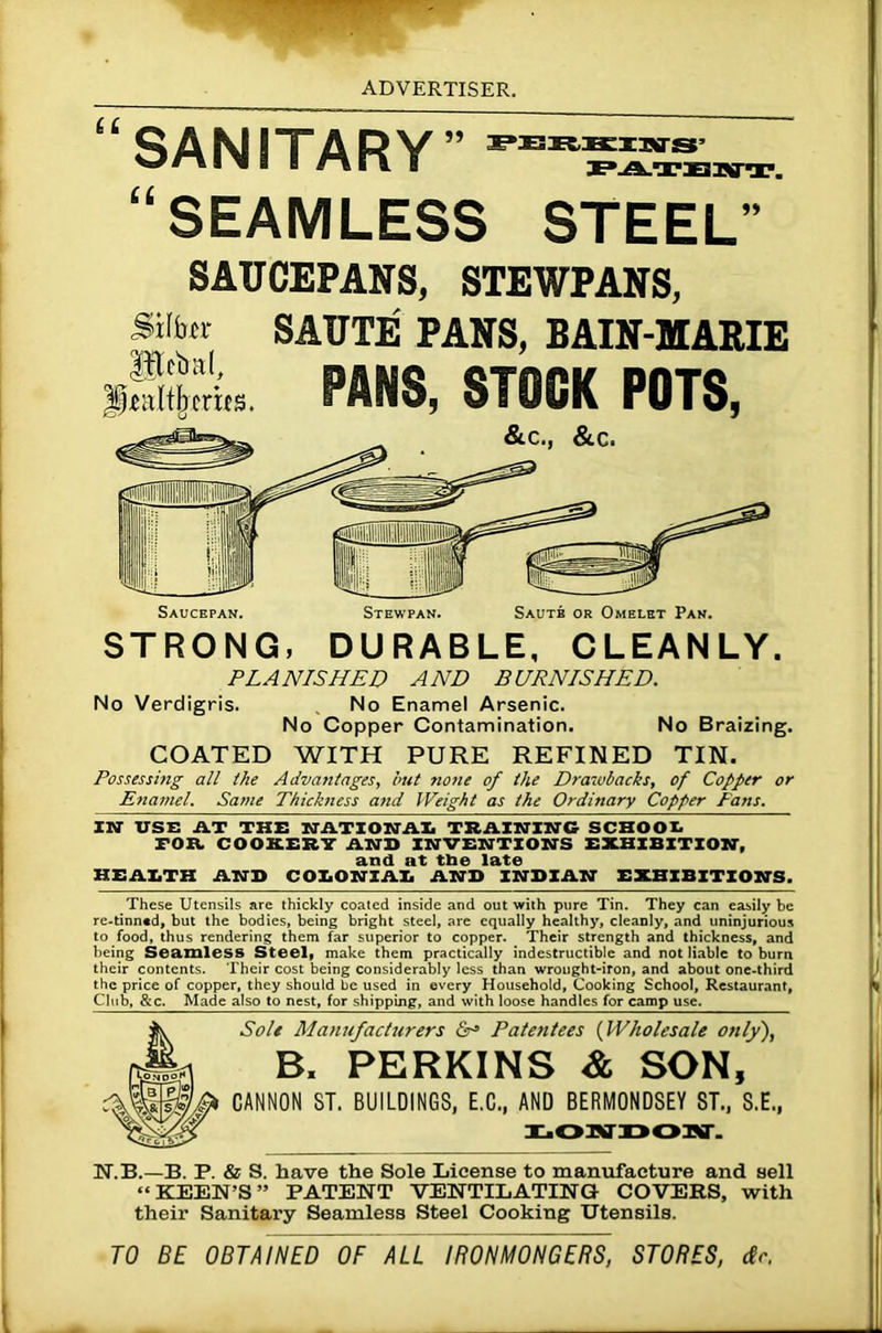 U SANITARY “SEAMLESS STEEL TPEKIEIIffS’ PATENT. SAUCEPANS, STEWPANS, Silfar ®dm(, fleaitjjmts. SAUTE PANS, BAIN-MARIE FANS, STOCK POTS, STRONG, DURABLE, CLEANLY. PLANISHED AND BURNISHED. No Verdigris. No Enamel Arsenic. No Copper Contamination. No Braizing. COATED WITH PURE REFINED TIN. Possessing all the Advantages, but none of the Drawbacks, of Copper or Enamel. Same Thickness and Weight as the Ordinary Copper Fans. IN USE AT THE NATIONAL TRAINING SCHOOL FOB. COOKERY AND INVENTIONS EXHIBITION, and at tbe late HEALTH AND COLONIAL AND INDIAN EXHIBITIONS. These Utensils are thickly coated inside and out with pure Tin. They can easily be re-tinn«d, but the bodies, being bright steel, are equally healthy, cleanly, and uninjurious to food, thus rendering them far superior to copper. Their strength and thickness, and being Seamless Steel, make them practically indestructible and not liable to burn their contents. Their cost being considerably less than wrought-iron, and about one-third the price of copper, they should be used in every Household, Cooking School, Restaurant, Club, &c. Made also to nest, for shipping, and with loose handles for camp use. Sole Manufacturers &-> Patentees (Wholesale only), B, PERKINS & SON, CANNON 8T. BUILDINGS, E.C., AND BERMONDSEY ST., S.E., LORfDOST. N.B.—B. P. & S. have the Sole License to manufacture and sell “KEEN’S” PATENT VENTILATING COVERS, with their Sanitary Seamless Steel Cooking Utensils. TO BE OBTAINED OF ALL IRONMONGERS, STORES, dr.