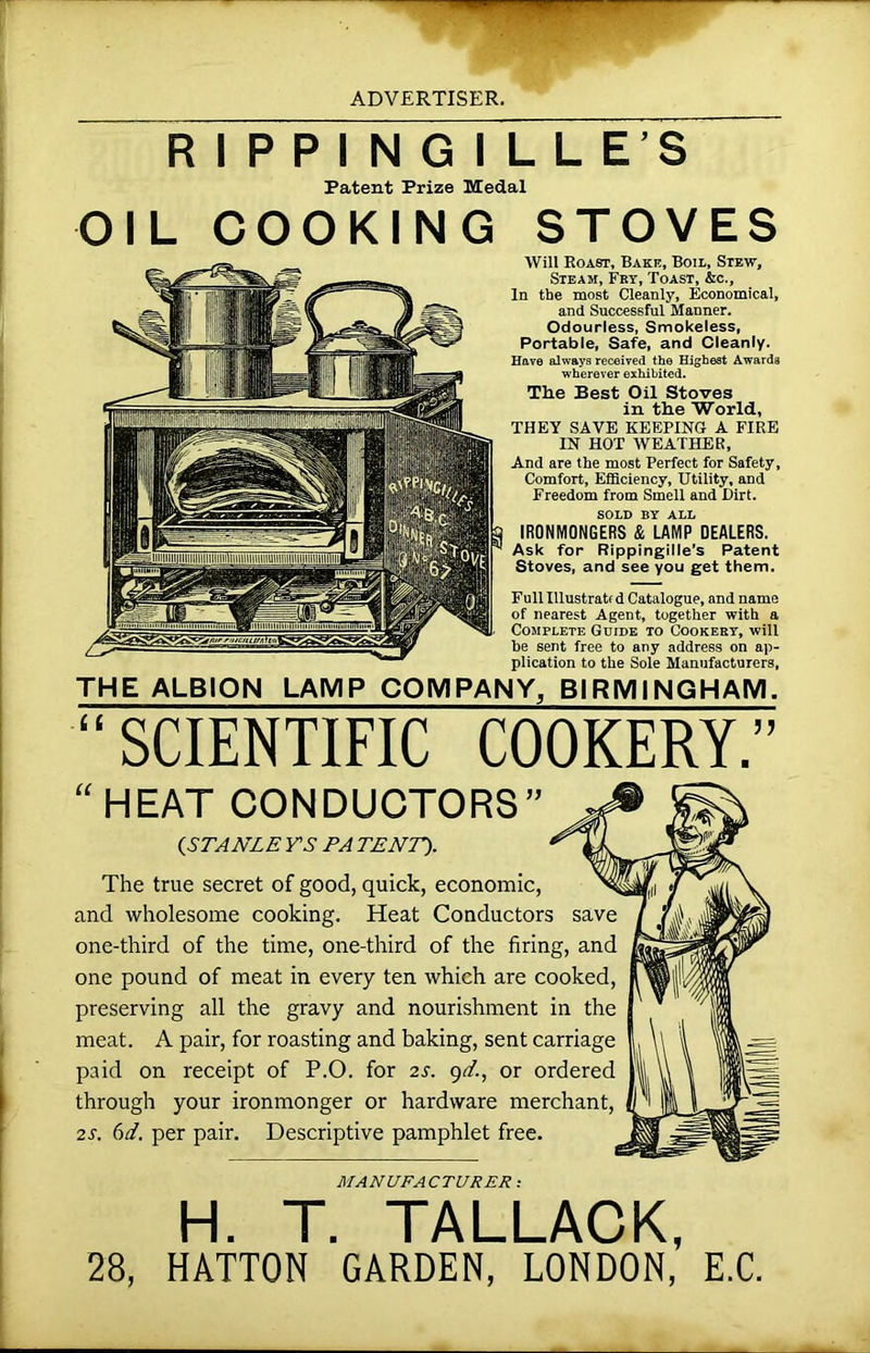 RIPPINGILLE'S Patent Prize Medal OIL COOKING STOVES Will Roast, Baku, Boil, Stew, Steam, Fey, Toast, &c.. In the most Cleanly, Economical, and Successful Manner. Odourless, Smokeless, Portable, Safe, and Cleanly. Have always received the Highest Awards wherever exhibited. The Best Oil Stoves in the World, THEY SAVE KEEPING A FIRE IN HOT WEATHER, And are the most Perfect for Safety, Comfort, Efficiency, Utility, and Freedom from Smell and Dirt. sold by all IRONMONGERS & LAMP DEALERS. Ask for Rippingille’s Patent Stoves, and see you get them. Full Illustratt d Catalogue, and name of nearest Agent, together with a Complete Guide to Cookery, will be sent free to any address on ap- plication to the Sole Manufacturers, THE ALBION LAMP COMPANY, BIRMINGHAM. “ SCIENTIFIC COOKERY.” “HEAT CONDUCTORS” (.STANLE VS PA TENT). The true secret of good, quick, economic, and wholesome cooking. Heat Conductors save one-third of the time, one-third of the firing, and one pound of meat in every ten which are cooked, preserving all the gravy and nourishment in the meat. A pair, for roasting and baking, sent carriage paid on receipt of P.O. for 2s. gd., or ordered through your ironmonger or hardware merchant 2s. 6d. per pair. Descriptive pamphlet free. MANUFACTURER: H. T. TALLACK, 28, HATTON GARDEN, LONDON, E.C.