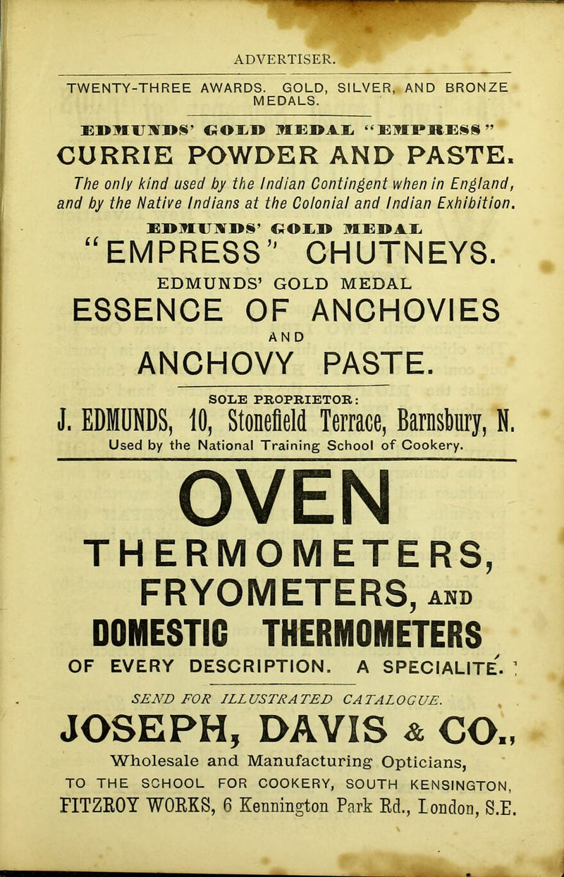 TWENTY-THREE AWARDS. GOLD, SILVER, AND BRONZE MEDALS. EDMUSDS’ (;OU» MEDAL “EMPRESS” CURRIE POWDER AND PASTE. The only kind used by the Indian Contingent when in England, and by the Native Indians at the Colonial and Indian Exhibition. EDMUMDS’ GOLD MEDAL “EMPRESS CHUTNEYS. EDMUNDS’ GOLD MEDAL ESSENCE OF ANCHOVIES ANCHOvT PASTE. SOLE PROPRIETOR: J. EDMUNDS, 10, Stonefield Terrace, Barnsbury, N. Used by the National Training School of Cookery. OVEN THERMOMETERS, FRYOMETERS, and DOMESTIC THERMOMETERS OF EVERY DESCRIPTION. A SPECIALITe'. ’ SEND FOR ILLUSTRATED CATALOGUE. JOSEPH, DAVIS & CO„ Wholesale and Manufacturing Opticians, TO THE SCHOOL FOR COOKERY, SOUTH KENSINGTON, FITZROY WORKS, 6 Kennington Park RcL, London, S.E.