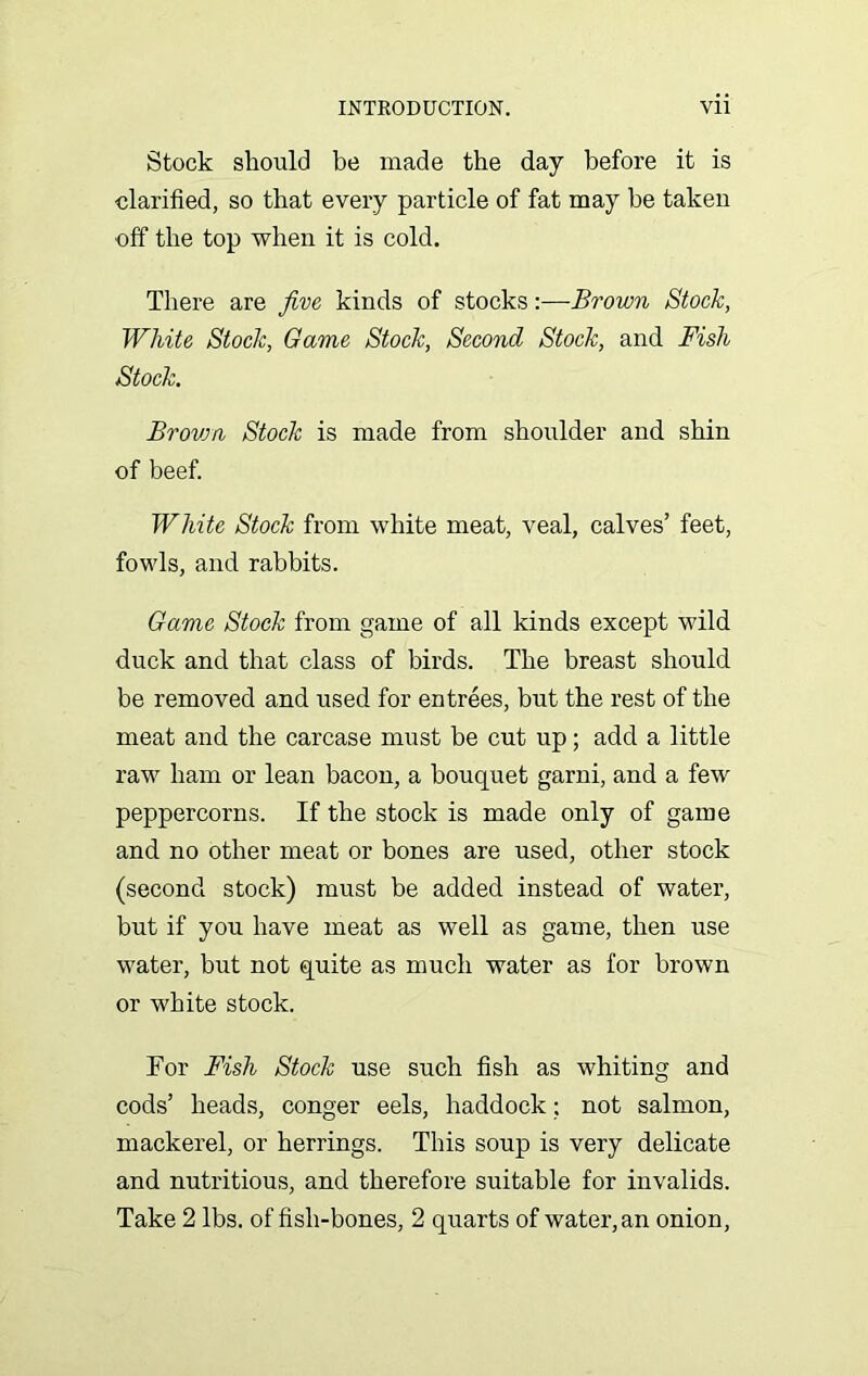 Stock should be made the day before it is clarified, so that every particle of fat may be taken off the top when it is cold. There are jive kinds of stocks:—Brown Stock, White Stock, Oame Stock, Second Stock, and Fish Stock. Brovm Stock is made from shoulder and shin of beef. White Stock from white meat, veal, calves’ feet, fowls, and rabbits. Game Stock from game of all kinds except wild duck and that class of birds. The breast should be removed and used for entrees, but the rest of the meat and the carcase must be cut up; add a little raw ham or lean bacon, a bouquet garni, and a few peppercorns. If the stock is made only of game and no other meat or bones are used, other stock (second stock) must be added instead of water, but if you have meat as well as game, then use water, but not quite as much water as for brown or white stock. For Fish Stock use such fish as whiting and cods’ heads, conger eels, haddock; not salmon, mackerel, or herrings. This soup is very delicate and nutritious, and therefore suitable for invalids. Take 2 lbs. of fish-bones, 2 quarts of water, an onion.