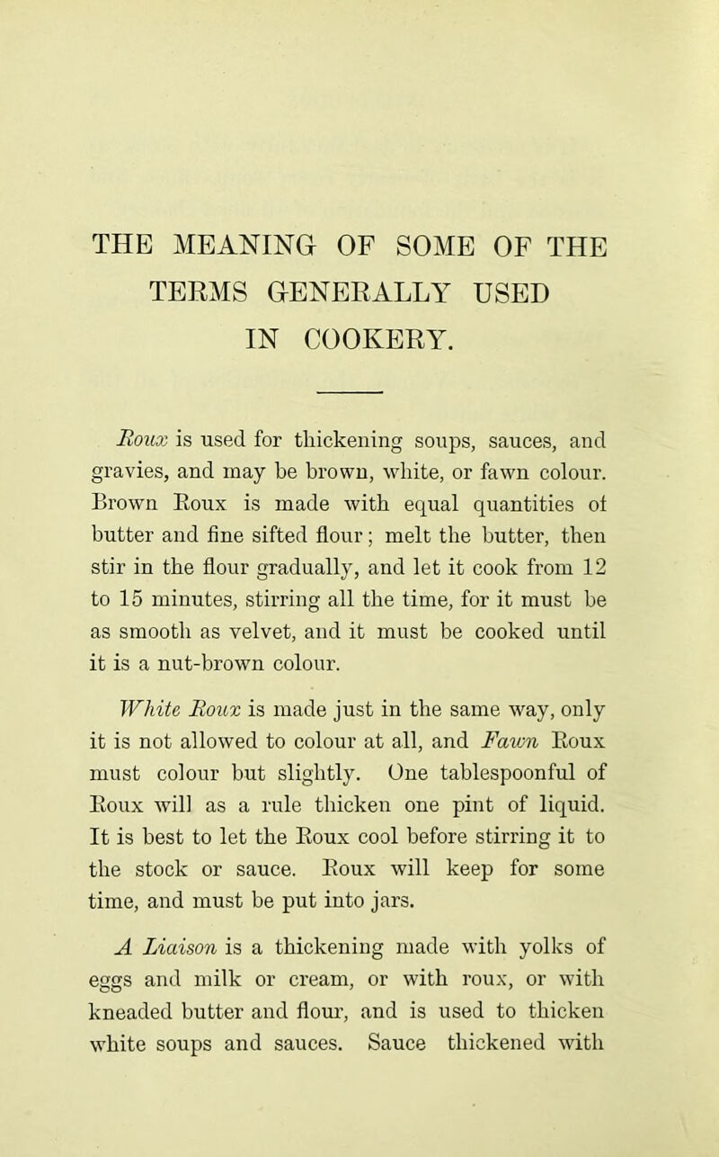 THE MEANINGr OF SOME OF THE TERMS OENERALLY USED IN COOKERY. Roiioi is used for tliickening soups, sauces, and gravies, and may be brown, white, or fawn colour. Brown Eoux is made with equal quantities ot butter and fine sifted flour; melt the butter, then stir in the flour gradually, and let it cook from 12 to 15 minutes, stirring all the time, for it must be as smooth as velvet, and it must be cooked until it is a nut-brown colour. White Roux is made just in the same way, only it is not allowed to colour at all, and Fawn Eoux must colour but slightly. One tablespoonful of Eoux will as a rule thicken one pint of liquid. It is best to let the Eoux cool before stirring it to the stock or sauce. Eoux will keep for some time, and must be put into jars. A Liaison is a thickening made with yolks of eggs and milk or cream, or with roux, or with kneaded butter and flour, and is used to thicken white soups and sauces. Sauce thickened with