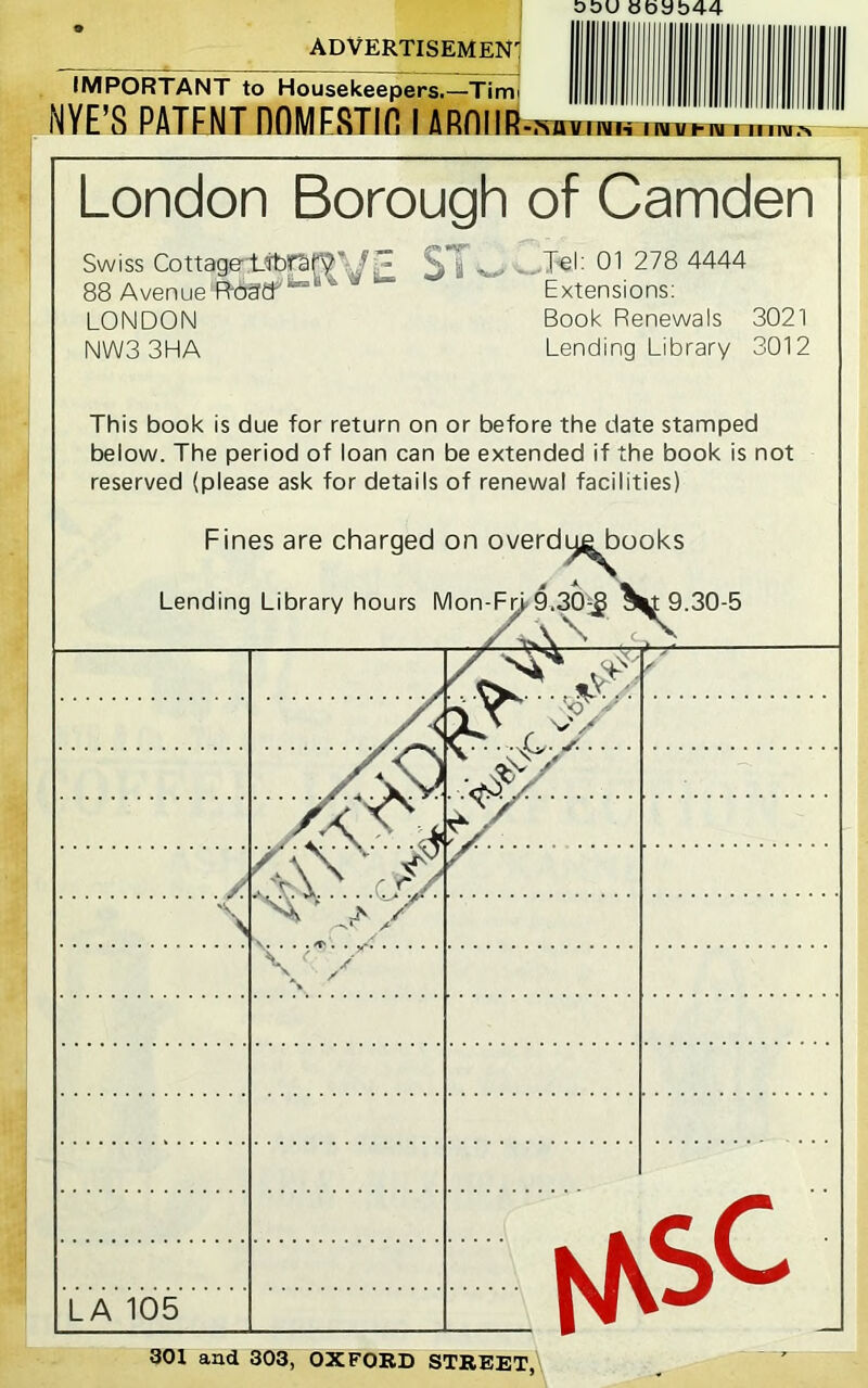 O&U Hbab44 ADVERTISEMEN': IMPORTANT to Housekeepers.—Timi NYE'S PATENT DOMESTin I ARnilEl -I'^UILIlVl'i 1 MTf f-TOTTmvrs London Borough of Camden Swiss Cottage;t-it)faf7\/i LONDON NWS 3HA b i • _l€l: 01 278 4444 Extensions; Book Renewals 3021 Lending Library 3012 This book is due for return on or before the date stamped below. The period of loan can be extended if the book is not reserved (please ask for details of renewal facilities) Fines are charged on overdi^^ooks Lending Library hours Mon-Fn 9.30-5 LA 105 SOI and 303, OXFORD STREET,'