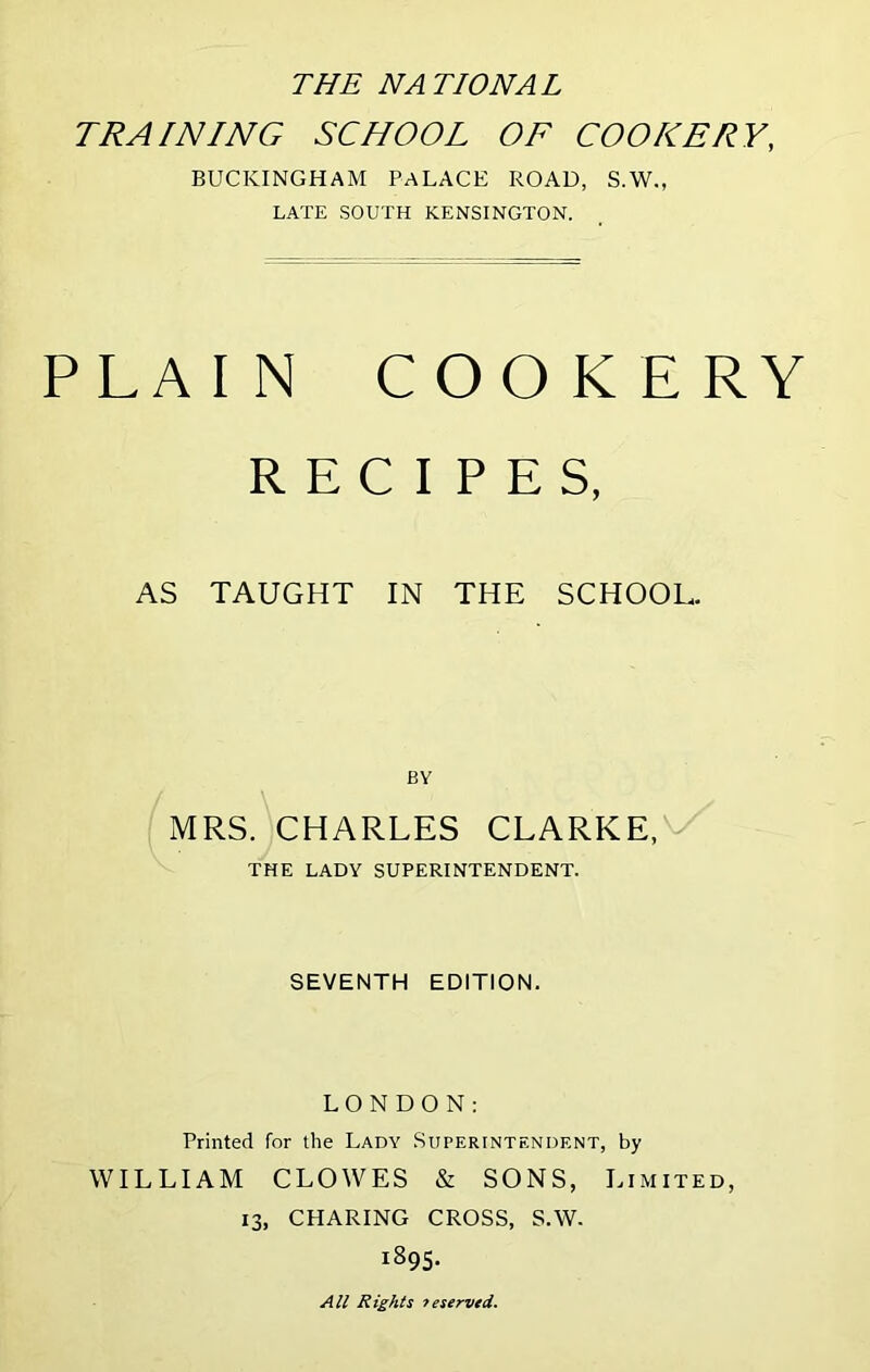 THE NATIONAL TRAINING SCHOOL OF COOKERY, BUCKINGHAM PALACE ROAD, S.W., LATE SOUTH KENSINGTON. PLAIN COOKERY RECIPES, AS TAUGHT IN THE SCHOOL. BY MRS. CHARLES CLARKE,V THE LADY SUPERINTENDENT. SEVENTH EDITION. LONDON: Printed for the Lady Superintendent, by WILLIAM CLOWES & SONS, Limited, 13, CHARING CROSS, S.W. 1895. All Rights 7eservtd.