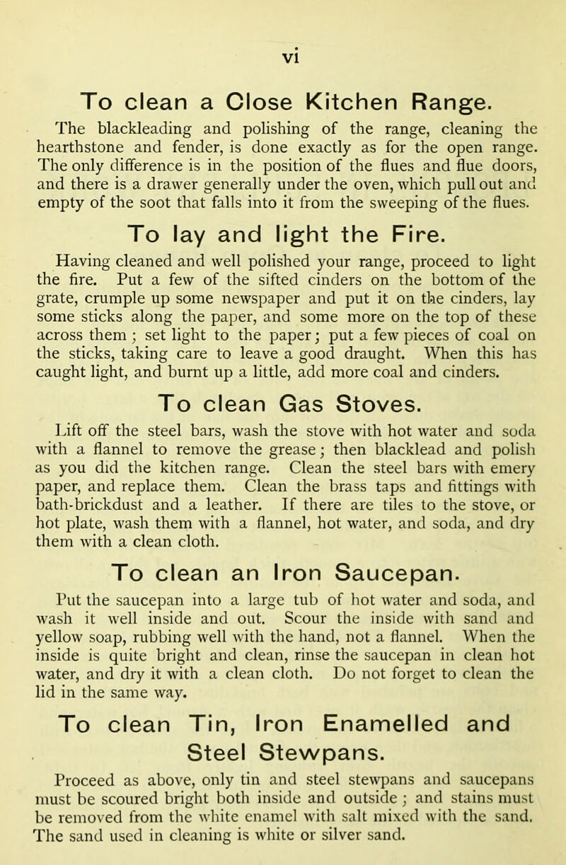 VI To clean a Close Kitchen Range. The blackleading and polishing of the range, cleaning the hearthstone and fender, is done exactly as for the open range. The only difference is in the position of the flues and flue doors, and there is a drawer generally under the oven, which pull out and empty of the soot that falls into it from the sweeping of the flues. To lay and light the Fire. Having cleaned and well polished your range, proceed to light the fire. Put a few of the sifted cinders on the bottom of the grate, crumple up some newspaper and put it on the cinders, lay some sticks along the paper, and some more on the top of these across them ; set light to the paper; put a few pieces of coal on the sticks, taking care to leave a good draught. When this has caught light, and burnt up a little, add more coal and cinders. To clean Gas Stoves. Lift off the steel bars, wash the stove with hot water and soda with a flannel to remove the grease; then blacklead and polish as you did the kitchen range. Clean the steel bars with emery paper, and replace them. Clean the brass taps and fittings with bath-brickdust and a leather. If there are tiles to the stove, or hot plate, wash thein with a flannel, hot water, and soda, and dry them with a clean cloth. To clean an Iron Saucepan. Put the saucepan into a large tub of hot water and soda, and wash it well inside and out. Scour the inside with sand and yellow soap, rubbing well with the hand, not a flannel. When the inside is quite bright and clean, rinse the saucepan in clean hot water, and dry it with a clean cloth. Do not forget to clean the lid in the same way. To clean Tin, Iron Enamelled and Steel Stewpans. Proceed as above, only tin and steel stewpans and saucepans must be scoured bright both inside and outside ; and stains must be removed from the white enamel with salt mixed with the sand. The sand used in cleaning is white or silver sand.