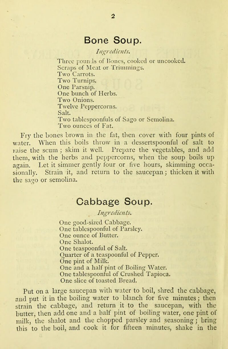 Bone Soup. Ingredients. Three pounds of lioncs, cooked or uncooked. Scraps of Meat or Trimmings. Two Carrots. Two Turnips. One Parsnip. One bunch of Herbs. Two Onions. Twelve Peppercorns. Salt. Two tablcspoonfuls of Sago or Semolina. Two ounces of Fat. Fry the bones brown in the fat, tlien cover with four pints of water. When this boils throw in a dessertspoonful of salt to raise the scum ; skim it well. Prepare the vegetables, and add them, with the herbs and peppercorns, when the soup boils up again. Let it simmer gently four or five hours, skimming occa- sionally. Strain it, and return to the saucepan; thicken it with the sago or semolina. Cabbage Soup. Ingredients. One good-sized Cabbage. One tablespoonful of Parsley. One ounce of Butter. One Shalot. One teaspoonful of Salt. Quarter of a teaspoonful of Pepper. One pint of Milk. One and a half pint of Boiling Water. One tablespoonful of Crushed Tapioca. One slice of toasted Bread. Put on a large saucepan with water to boil, shred the cabbage, and put it in the boiling water to blanch for five minutes; then strain the cabbage, and return it to the saucepan, with the butter, then add one and a half pint of boiling water, one pint of milk, the shalot and the chopped parsley and seasoning; bring this to the boil, and cook it for fifteen minutes, shake in the