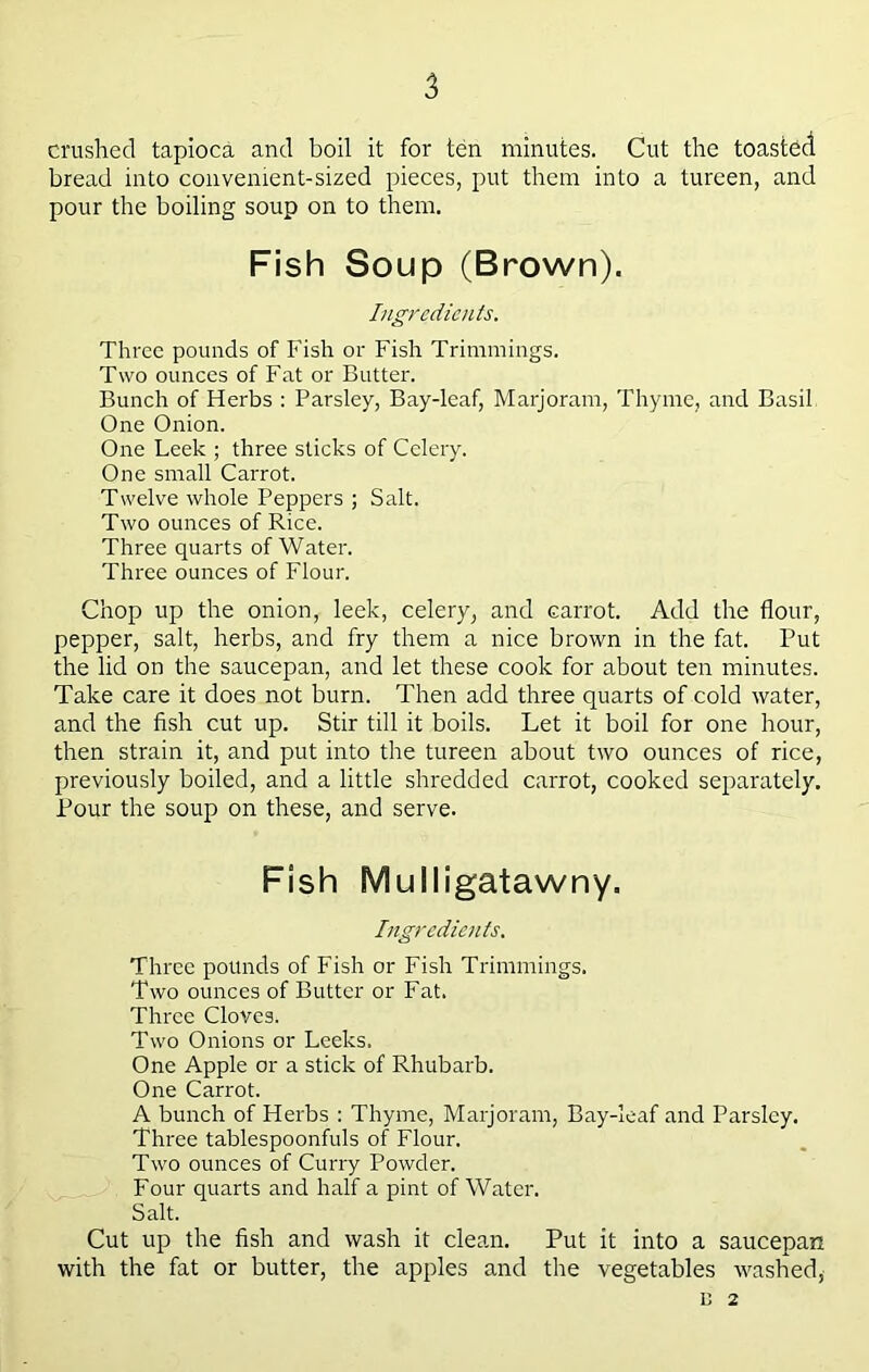 crushed tapioca and boil it for ten minutes. Cut the toasted bread into convenient-sized pieces, put them into a tureen, and pour the boiling soup on to them. Fish Soup (Brown). Ingredients. Three pounds of Fish or Fish Trimmings. Two ounces of Fat or Butter. Bunch of Herbs : Parsley, Bay-leaf, Marjoram, Thyme, and Basil One Onion. One Leek ; three sticks of Celery. One small Carrot. Twelve whole Peppers ; Salt. Two ounces of Rice. Three quarts of Water. Three ounces of Flour. Chop up the onion, leek, celery, and carrot. Add the flour, pepper, salt, herbs, and fry them a nice brown in the fat. Put the lid on the saucepan, and let these cook for about ten minutes. Take care it does not burn. Then add three quarts of cold water, and the fish cut up. Stir till it boils. Let it boil for one hour, then strain it, and put into the tureen about two ounces of rice, previously boiled, and a little shredded carrot, cooked separately. Pour the soup on these, and serve. Fish Mulligatawny. Ingredients. Three pounds of Fish or Fish Trimmings. Two ounces of Butter or Fat. Three Cloves. Two Onions or Leeks. One Apple or a stick of Rhubarb. One Carrot. A bunch of Herbs : Thyme, Marjoram, Bay-leaf and Parsley. Three tablespoonfuls of Flour. Two ounces of Curry Powder. Four quarts and half a pint of Water. Salt. Cut up the fish and wash it clean. Put it into a saucepan with the fat or butter, tbe apples and the vegetables washed, n 2