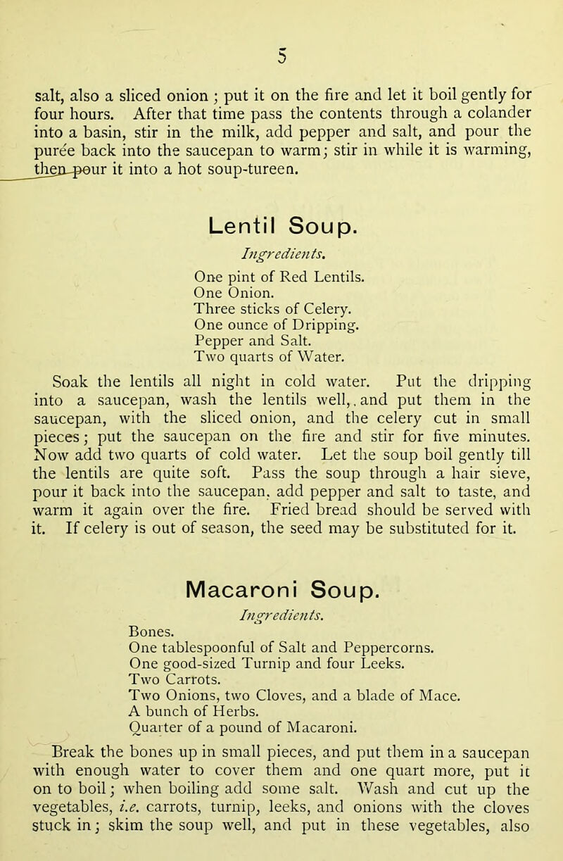 salt, also a sliced onion ; put it on the fire and let it boil gently for four hours. After that time pass the contents through a colander into a basin, stir in the milk, add pepper and salt, and pour the puree back into the saucepan to warm; stir in while it is warming, ;herupeur it into a hot soup-tureen. Lentil Soup. Ligredietits. One pint of Red Lentils. One Onion. Three sticks of Celery. One ounce of Dripping. Pepper and Salt. Two quarts of Water. Soak the lentils all night in cold water. Put the dripping into a saucepan, wash the lentils well,, and put them in the saucepan, with the sliced onion, and the celery cut in small pieces; put the saucepan on the fire and stir for five minutes. Now add two quarts of cold water. Let the soup boil gently till the lentils are quite soft. Pass the soup through a hair sieve, pour it back into the saucepan, add pepper and salt to taste, and warm it again over the fire. Fried bread should be served with it. If celery is out of season, the seed may be substituted for it. Macaroni Soup. Ingredients. Bones. One tablespoonful of Salt and Peppercorns. One good-sized Turnip and four Leeks. Two Carrots. Two Onions, two Cloves, and a blade of Mace. A bunch of Herbs. Quarter of a pound of Macaroni. Break the bones up in small pieces, and put them in a saucepan with enough water to cover them and one quart more, put it on to boil; when boiling add some salt. Wash and cut up the vegetables, i.e. carrots, turnip, leeks, and onions with the cloves stuck in; skim the soup well, and put in these vegetables, also