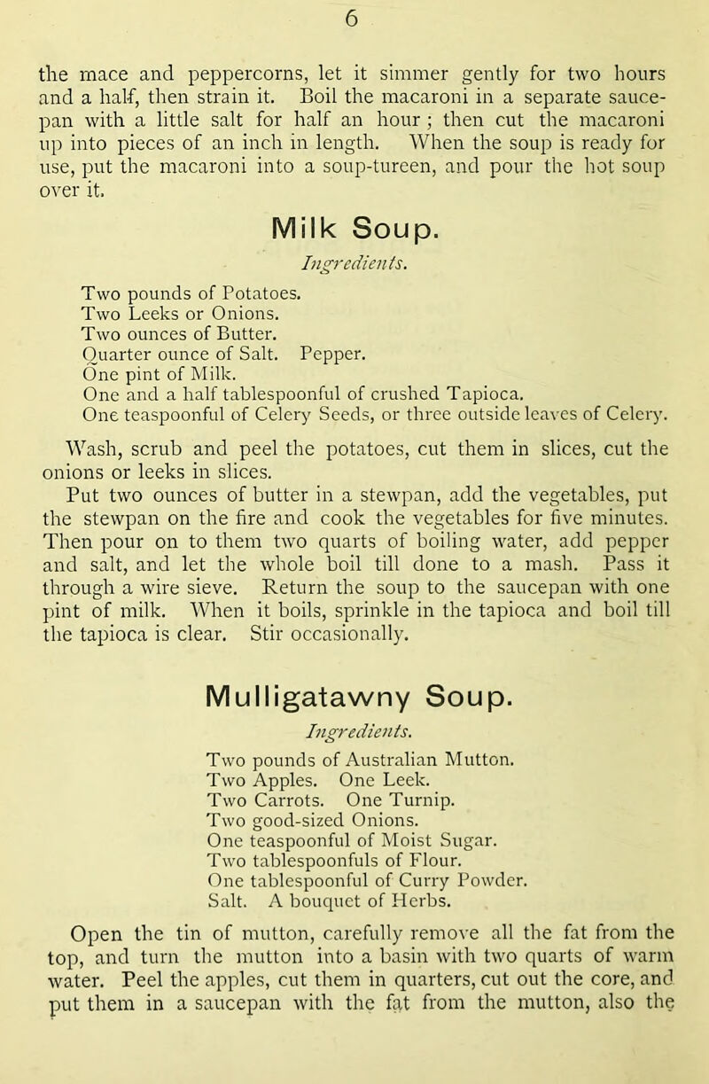 the mace and peppercorns, let it simmer gently for two hours and a half, then strain it. Boil the macaroni in a separate sauce- pan with a little salt for half an hour ; then cut the macaroni up into pieces of an inch in length. When the soup is ready for use, put the macaroni into a soup-tureen, and pour the hot soup over it. Milk Soup. Ingredients. Two pounds of Potatoes. Two Leeks or Onions. Two ounces of Butter. Quarter ounce of Salt. Pepper. One pint of Milk. One and a half tablespoonful of crushed Tapioca. One teaspoonful of Celery Seeds, or three outside leaves of Celery. Wash, scrub and peel the potatoes, cut them in slices, cut the onions or leeks in slices. Put two ounces of butter in a stewpan, add the vegetables, put the stewpan on the fire and cook the vegetables for five minutes. Then pour on to them two quarts of boiling water, add pepper and salt, and let the whole boil till done to a mash. Pass it through a wire sieve. Return the soup to the saucepan with one pint of milk. When it boils, sprinkle in the tapioca and boil till the tapioca is clear. Stir occasionally. Mulligatawny Soup. Ingredients. Two pounds of Australian Mutton. Two Apples. One Leek. Two Carrots. One Turnip. Two good-sized Onions. One teaspoonful of Moist Sugar. Two tablespoonfuls of Flour. One tablespoonful of Curry Powder. Salt. A bouquet of Herbs. Open the tin of mutton, carefully remove all the fat from the top, and turn the mutton into a basin with two quarts of warm water. Peel the apples, cut them in quarters, cut out the core, and put them in a saucepan with the fat from the mutton, also the