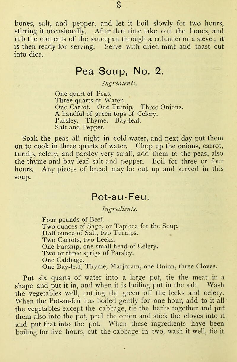 bones, salt, and pepper, and let it boil slowly for two hours, stirring it occasionally. After that time take out the bones, and rub the contents of the saucepan through a colander or a sieve; it is then ready for serving. Serve with dried mint and toast cut into dice. Pea Soup, No. 2. higreaients. One quart of Peas. Three quarts of Water. One Carrot. One Turnip. Three Onions. A handful of green tops of Celery. Parsley. Thyme. Bay-leaf. Salt and Pepper. Soak the peas all night in cold water, and next day put them on to cook in three quarts of water. Chop up the onions, carrot, turnip, celery, and parsley very small, add them to the peas, also the thyme and bay leaf, salt and pepper. Boil for three or four hours. Any pieces of bread may be cut up and served in this soup. Pot-au-Feu. Ingredients. Four pounds of Beef. , Two ounces of Sago, or Tapioca for the Soup. Half ounce of Salt, two Turnips. Two Carrots, two Leeks. One Parsnip, one small head of Celery. Two or three sprigs of Parsley. One Cabbage. One Bay-leaf, Thyme, Marjoram, one Onion, three Cloves. Put six quarts of water into a large pot, tie the meat in a shape and put it in, and when it is boiling put in the salt. Wash the vegetables well, cutting the green otf the leeks and celery. When the Pot-au-feu has boiled gently for one hour, add to it all the vegetables except the cabbage, tie the herbs together and put them also into the pot, peel the onion and stick the cloves into it and put that into the pot. When these ingredients have been boiling for five hours, cut the cabbage in two, wash it well, tie it