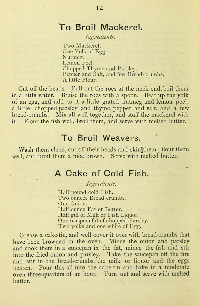 To Broil Mackerel. Ingredients. Two Mackerel. One Yolk of Egg. Nulmeg. Lemon Peel. Chopped Thyme and Parsley. Pepper and Salt, and few Bi'cad-crumbs. A little Flour. Cut off the heads. Pull out the roes at the neck end, boil them in a little water. Bruise the roes with a spoon. Beat up the yolk of an egg, and add to it a little grated nutmeg and lemon peel, a little chopped parsley and thyme, pepper and salt, and a few bread-crumbs. Mix all well together, and stuff the mackerel with it. Flour the fish well, broil them, and serve with melted butter. To Broil Weavers. Wash them clean, cut off their heads and skin|them ; flour them well, and broil them a nice brown. Serve with melted butter. A Cake of Cold Fish. Ingredients, Half pound cold Fish. Two ounces Bread-crumbs. One Onion. Half ounce Fat or Butter. Half gill of Milk or Fish Liquor. One teaspoonful of chopped Parsley. Two yolks and one white of Egg. Grease a cake-tin, and well cover it over with bread-crumbs that have been browned in the oven. Mince the onion and parsley and cook them in a saucepan in the fat, mince the fish and stir into the fried onion and parsley. Take the saucepan off the fire and stir in the bread-crumbs, the milk or liquor and the eggs beaten. Potir this all into the cake-tin and bake in a moderate oven three-quarters of an hour. Turn out and serve with melted butter.