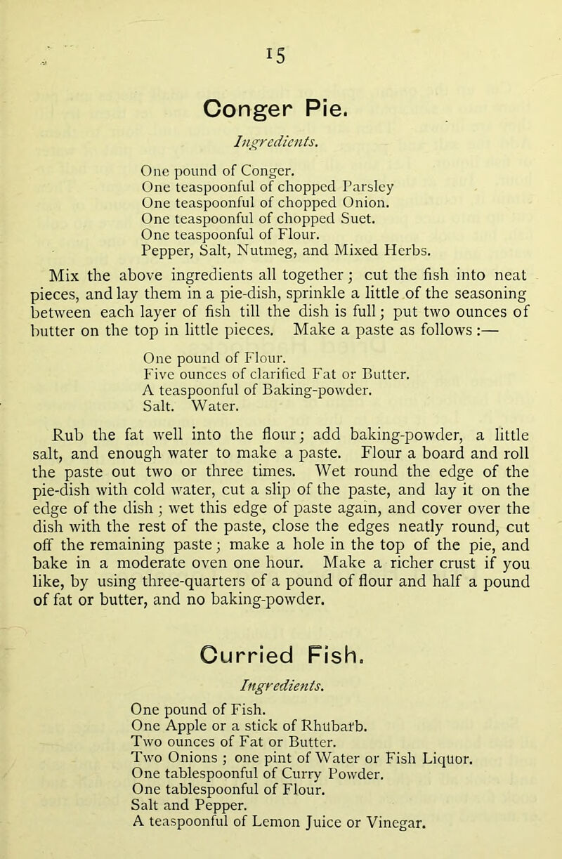 Conger Pie. Ingredients. One pound of Conger. One teaspoonful of chopped Parsley One teaspoonful of chopped Onion. One teaspoonful of chopped Suet. One teaspoonful of Flour. Pepper, Salt, Nutmeg, and Mixed Herbs. Mix the above ingredients all together; cut the fish into neat pieces, and lay them in a pie-dish, sprinkle a little of the seasoning between each layer of fish till the dish is full; put two ounces of butter on the top in little pieces. Make a paste as follows:— One pound of Flour. Five ounces of clarified Fat or Butter. A teaspoonful of Baking-powder. Salt. Water. Rub the fat well into the flour; add baking-powder, a little salt, and enough water to make a paste. Flour a board and roll the paste out two or three times. Wet round the edge of the pie-dish with cold water, cut a slip of the paste, and lay it on the edge of the dish ; wet this edge of paste again, and cover over the dish with the rest of the paste, close the edges neatly round, cut off the remaining paste; make a hole in the top of the pie, and bake in a moderate oven one hour. Make a richer crust if you like, by using three-quarters of a pound of flour and half a pound of fat or butter, and no baking-powder. Curried Fish. Ingredients. One pound of Fish. One Apple or a stick of Rhubafb. Two ounces of Fat or Butter. Two Onions ; one pint of Water or Fish Liquor. One tablespoonful of Curry Powder. One tablespoonful of Flour. Salt and Pepper. A teaspoonful of Lemon Juice or Vinegar.