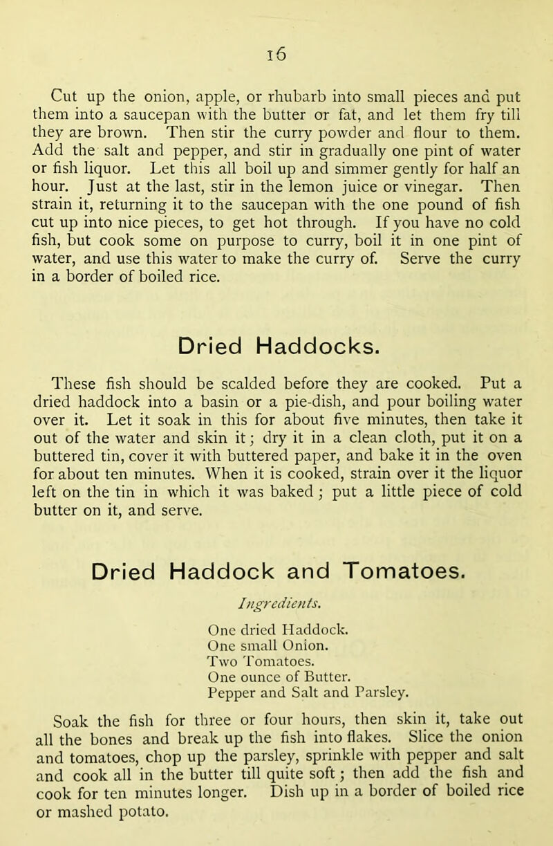Cut up the onion, apple, or rhubarb into small pieces and put them into a saucepan with the butter or fat, and let them fry till they are brown. Then stir the curry powder and flour to them. Add the salt and pepper, and stir in gradually one pint of water or flsh liquor. Let this all boil up and simmer gently for half an hour. Just at the last, stir in the lemon juice or vinegar. Then strain it, returning it to the saucepan with the one pound of fish cut up into nice pieces, to get hot through. If you have no cold fish, but cook some on purpose to curry, boil it in one pint of water, and use this water to make the curry of. Serve the curry in a border of boiled rice. Dried Haddocks. These fish should be scalded before they are cooked. Put a dried haddock into a basin or a pie-dish, and pour boiling water over it. Let it soak in this for about five minutes, then take it out of the water and skin it; dry it in a clean cloth, put it on a buttered tin, cover it with buttered paper, and bake it in the oven for about ten minutes. When it is cooked, strain over it the liquor left on the tin in which it was baked; put a little piece of cold butter on it, and serve. Dried Haddock and Tomatoes. Ingredients. One dried Haddock. One small Onion. Two Tomatoes. One ounce of Butter. Pepper and Salt and Parsley. Soak the fish for three or four hours, then skin it, take out all the bones and break up the fish into flakes. Slice the onion and tomatoes, chop up the parsley, sprinkle with pepper and salt and cook all in the butter till quite soft; then add the fish and cook for ten minutes longer. Dish up in a border of boiled rice or mashed potato.